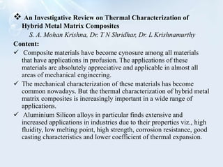  An Investigative Review on Thermal Characterization of
Hybrid Metal Matrix Composites
S. A. Mohan Krishna, Dr. T N Shridhar, Dr. L Krishnamurthy
Content:
 Composite materials have become cynosure among all materials
that have applications in profusion. The applications of these
materials are absolutely appreciative and applicable in almost all
areas of mechanical engineering.
 The mechanical characterization of these materials has become
common nowadays. But the thermal characterization of hybrid metal
matrix composites is increasingly important in a wide range of
applications.
 Aluminium Silicon alloys in particular finds extensive and
increased applications in industries due to their properties viz., high
fluidity, low melting point, high strength, corrosion resistance, good
casting characteristics and lower coefficient of thermal expansion.
 