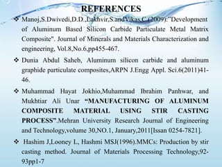 REFERENCES
 Manoj,S.Dwivedi,D.D.,Lakhvir,S.andVikas,C.(2009):”Development
of Aluminum Based Silicon Carbide Particulate Metal Matrix
Composite". Journal of Minerals and Materials Characterization and
engineering, Vol.8,No.6,pp455-467.
 Dunia Abdul Saheb, Aluminum silicon carbide and aluminum
graphide particulate composites,ARPN J.Engg Appl. Sci.6(2011)41-
46.
 Muhammad Hayat Jokhio,Muhammad Ibrahim Panhwar, and
Mukhtiar Ali Unar “MANUFACTURING OF ALUMINUM
COMPOSITE MATERIAL USING STIR CASTING
PROCESS”.Mehran University Research Journal of Engineering
and Technology,volume 30,NO.1, January,2011[Issan 0254-7821].
 Hashim J,Looney L, Hashmi MSJ(1996).MMCs: Production by stir
casting method. Journal of Materials Processing Technology,92-
93pp1-7
 