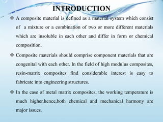 INTRODUCTION
 A composite material is defined as a material system which consist
of a mixture or a combination of two or more different materials
which are insoluble in each other and differ in form or chemical
composition.
 Composite materials should comprise component materials that are
congenital with each other. In the field of high modulus composites,
resin-matrix composites find considerable interest is easy to
fabricate into engineering structures.
 In the case of metal matrix composites, the working temperature is
much higher.hence,both chemical and mechanical harmony are
major issues.
 