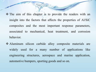  The aim of this chapter is to provide the readers with an
insight into the factors that affects the properties of Al/SiC
composites and the most important response parameters,
associated to mechanical, heat treatment, and corrosion
behavior.
 Aluminum silicon carbide alloy composite materials are
widely used for a many number of applications like
engineering structures, aerospace and marine application,
automotive bumpers, sporting goods and so on.
 