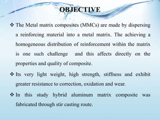OBJECTIVE
 The Metal matrix composites (MMCs) are made by dispersing
a reinforcing material into a metal matrix. The achieving a
homogeneous distribution of reinforcement within the matrix
is one such challenge and this affects directly on the
properties and quality of composite.
 Its very light weight, high strength, stiffness and exhibit
greater resistance to correction, oxidation and wear.
 In this study hybrid aluminum matrix composite was
fabricated through stir casting route.
 