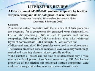 Fabrication of Al5083/B4C surface composite by friction
stir processing and its tribological Characterization
Narayana Yuvaraj a, Sivanandam Aravindanb,Vipina
(Accepted 8 February 2015)
Content:
Improved surface properties with the retainment of bulk properties
are necessary for a component for enhanced wear characteristics.
Friction stir processing (FSP) is used to produce such surface
composites. Fabrication of 5083 aluminum alloy with reinforced
layers of boron carbide (B4C) through FSP was carried out.
Micro and nano sized B4C particles were used as reinforcements.
The friction processed surface composite layer was analyzed through
optical and scanning electron microscopically studies.
The number of passes and the size of reinforcement play a vital
role in the development of surface composites by FSP. Mechanical
properties of the friction stir processed surface composites were
evaluated through micro hardness and universal tensile tests.
LITERATURE REVIEW
 