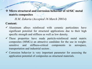  Micro structural and corrosion behavior of Al/SiC metal
matrix composites
H.M. Zakaria (Accepted 16 March 20014)
Content:
 Aluminum alloys reinforced with ceramic particulates have
significant potential for structural applications due to their high
specific strength and stiffness as well as low density.
 These properties have made particle-reinforced metal matrix
composites (MMCs) an attractive candidate for the use in weight-
sensitive and stiffness-critical components in aerospace,
transportation and industrial sectors .
 Corrosion behavior is very important parameter for assessing the
application potential of composites as structural materials.
 