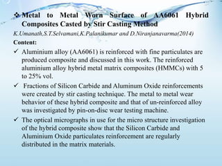  Metal to Metal Worn Surface of AA6061 Hybrid
Composites Casted by Stir Casting Method
K.Umanath,S.T.Selvamani,K.Palanikumar and D.Niranjanavarma(2014)
Content:
 Aluminium alloy (AA6061) is reinforced with fine particulates are
produced composite and discussed in this work. The reinforced
aluminium alloy hybrid metal matrix composites (HMMCs) with 5
to 25% vol.
 Fractions of Silicon Carbide and Aluminum Oxide reinforcements
were created by stir casting technique. The metal to metal wear
behavior of these hybrid composite and that of un-reinforced alloy
was investigated by pin-on-disc wear testing machine.
 The optical micrographs in use for the micro structure investigation
of the hybrid composite show that the Silicon Carbide and
Aluminium Oxide particulates reinforcement are regularly
distributed in the matrix materials.
 