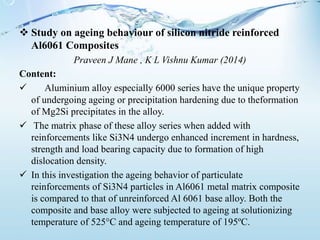  Study on ageing behaviour of silicon nitride reinforced
Al6061 Composites
Praveen J Mane , K L Vishnu Kumar (2014)
Content:
 Aluminium alloy especially 6000 series have the unique property
of undergoing ageing or precipitation hardening due to theformation
of Mg2Si precipitates in the alloy.
 The matrix phase of these alloy series when added with
reinforcements like Si3N4 undergo enhanced increment in hardness,
strength and load bearing capacity due to formation of high
dislocation density.
 In this investigation the ageing behavior of particulate
reinforcements of Si3N4 particles in Al6061 metal matrix composite
is compared to that of unreinforced Al 6061 base alloy. Both the
composite and base alloy were subjected to ageing at solutionizing
temperature of 525°C and ageing temperature of 195ºC.
 