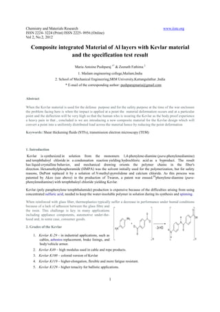 Chemistry and Materials Research                                                               www.iiste.org
ISSN 2224- 3224 (Print) ISSN 2225- 0956 (Online)
Vol 2, No.2, 2012

   Composite integrated Material of Al layers with Kevlar material
                  and the specification test result
                                  Maria Antoine Pushparaj 1* & Zeenath Fathima 2
                                    1. Mailam engineering college,Mailam,India
                    2. School of Mechanical Engineering,SRM University,Kattangulathur ,India
                           * E-mail of the corresponding author: pushparajmaria@gmail.com


Abstract

When the Kevlar material is used for the defense purpose and for the safety purpose at the time of the war enclosure
the problem facing here is when the impact is applied at a point the material deformation occurs and at a particular
point and the deflection will be very high so that the human who is wearing the Kevlar as the body proof experience
a heavy pain in that , concluded is we are introducing a new composite material for the Kevlar design which will
convert a point into a uniformly distributed load across the material hence by reducing the point deformation

Keywords: Shear thickening fluids (STFs), transmission electron microscopy (TEM)



1. Introduction
 Kevlar is synthesized in solution from the monomers 1,4-phenylene-diamine (para-phenylenediamine)
and terephthaloyl chloride in a condensation reaction yielding hydrochloric acid as a byproduct. The result
has liquid-crystalline behavior, and mechanical drawing orients the polymer chains in the fiber's
direction. Hexamethylphosphoramide (HMPA) was the solvent initially used for the polymerization, but for safety
reasons, DuPont replaced it by a solution of N-methyl-pyrrolidone and calcium chloride. As this process was
patented by Akzo (see above) in the production of Twaron, a patent war ensued.[9]phenylene-diamine (para-
phenylenediamine) with terephthaloyl chloride yielding Kevlar.

Kevlar (poly paraphenylene terephthalamide) production is expensive because of the difficulties arising from using
concentrated sulfuric acid, needed to keep the water-insoluble polymer in solution during its synthesis and spinning.

When reinforced with glass fiber, thermoplastics typically suffer a decrease in performance under humid conditions
because of a lack of adhesion between the glass fibre and
the resin. This challenge is key in many applications
including appliance components, automotive under-the-
hood and, in some case, consumer goods.

2. Grades of the Kevlar

     1. Kevlar K-29 – in industrial applications, such as
        cables, asbestos replacement, brake linings, and
        body/vehicle armor.
     2. Kevlar K49 – high modulus used in cable and rope products.
     3. Kevlar K100 – colored version of Kevlar
     4. Kevlar K119 – higher-elongation, flexible and more fatigue resistant.
     5. Kevlar K129 – higher tenacity for ballistic applications.


                                                          1
 