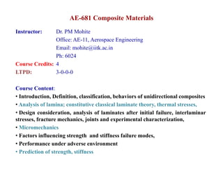 AE-681 Composite Materials
Instructor: Dr PM Mohite
Instructor: Dr. PM Mohite
Office: AE-11, Aerospace Engineering
Email: mohite@iitk.ac.in
Ph: 6024
Course Credits: 4
LTPD: 3-0-0-0
Course Content:
• Introduction Definition classification behaviors of unidirectional composites
• Introduction, Definition, classification, behaviors of unidirectional composites
• Analysis of lamina; constitutive classical laminate theory, thermal stresses,
• Design consideration, analysis of laminates after initial failure, interlaminar
t f t h i j i t d i t l h t i ti
stresses, fracture mechanics, joints and experimental characterization,
• Micromechanics
• Factors influencing strength and stiffness failure modes,
• Performance under adverse environment
• Prediction of strength, stiffness
 