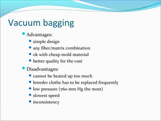 Vacuum bagging
Advantages:
simple design
any fiber/matrix combination
ok with cheap mold material
better quality for the cost
Disadvantages:
cannot be heated up too much
breeder clothe has to be replaced frequently
low pressure (760 mm Hg the most)
slowest speed
inconsistency
 