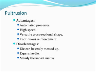 Pultrusion
Advantages:
Automated processes.
High speed.
Versatile cross-sectional shape.
Continuous reinforcement.
Disadvantages:
Die can be easily messed up.
Expensive die.
Mainly thermoset matrix.
 