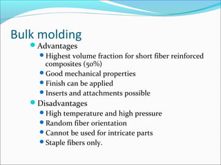 Bulk molding
Advantages
Highest volume fraction for short fiber reinforced
composites (50%)
Good mechanical properties
Finish can be applied
Inserts and attachments possible
Disadvantages
High temperature and high pressure
Random fiber orientation
Cannot be used for intricate parts
Staple fibers only.
 