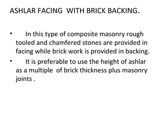 ASHLAR FACING WITH BRICK BACKING.
• In this type of composite masonry rough
tooled and chamfered stones are provided in
facing while brick work is provided in backing.
• It is preferable to use the height of ashlar
as a multiple of brick thickness plus masonry
joints .
 