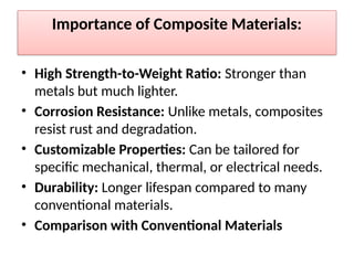 Importance of Composite Materials:
• High Strength-to-Weight Ratio: Stronger than
metals but much lighter.
• Corrosion Resistance: Unlike metals, composites
resist rust and degradation.
• Customizable Properties: Can be tailored for
specific mechanical, thermal, or electrical needs.
• Durability: Longer lifespan compared to many
conventional materials.
• Comparison with Conventional Materials
 