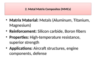 2. Metal Matrix Composites (MMCs)
• Matrix Material: Metals (Aluminum, Titanium,
Magnesium)
• Reinforcement: Silicon carbide, Boron fibers
• Properties: High-temperature resistance,
superior strength
• Applications: Aircraft structures, engine
components, defense
 