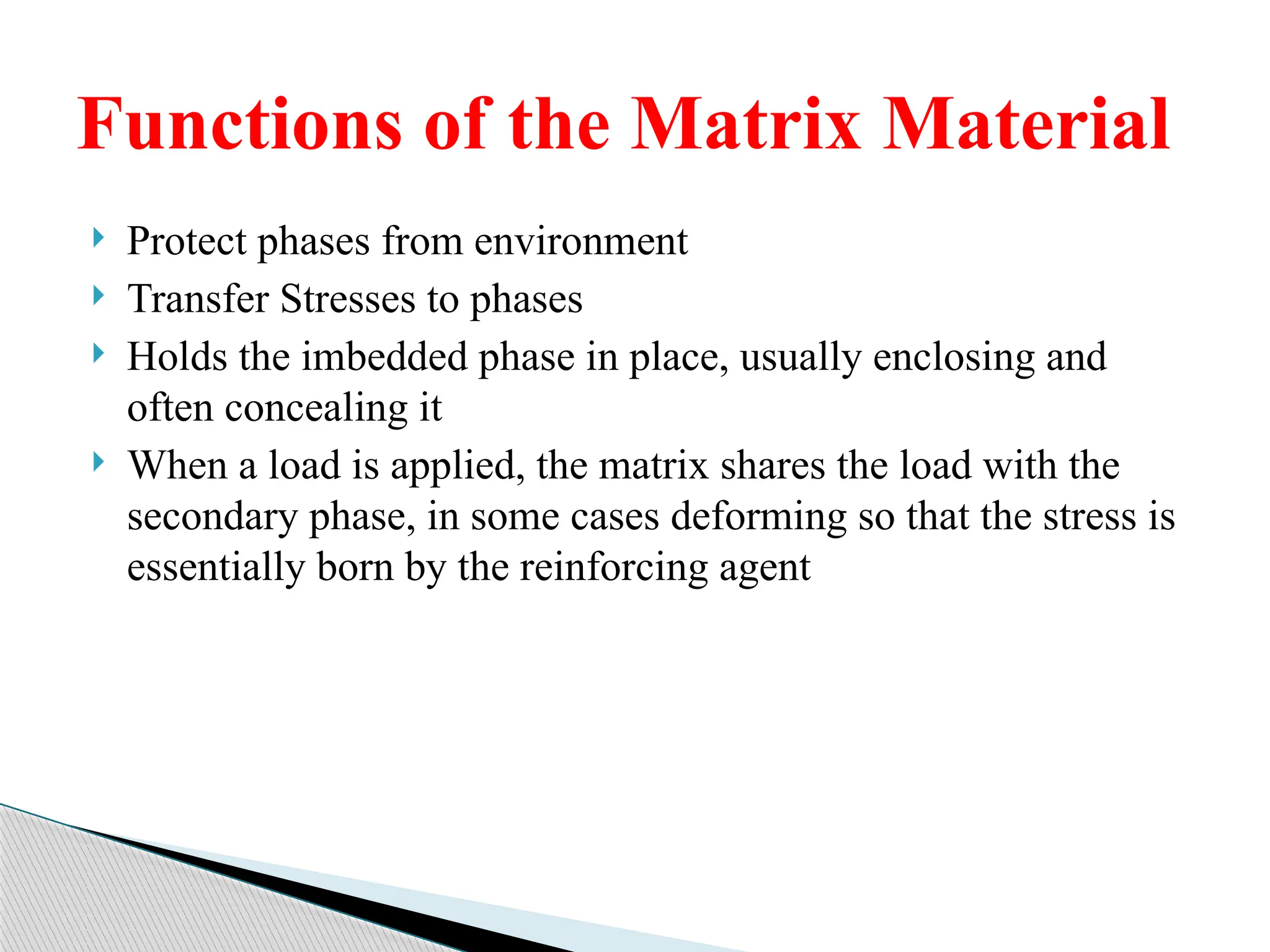  Protect phases from environment
 Transfer Stresses to phases
 Holds the imbedded phase in place, usually enclosing and
often concealing it
 When a load is applied, the matrix shares the load with the
secondary phase, in some cases deforming so that the stress is
essentially born by the reinforcing agent
Functions of the Matrix Material
 