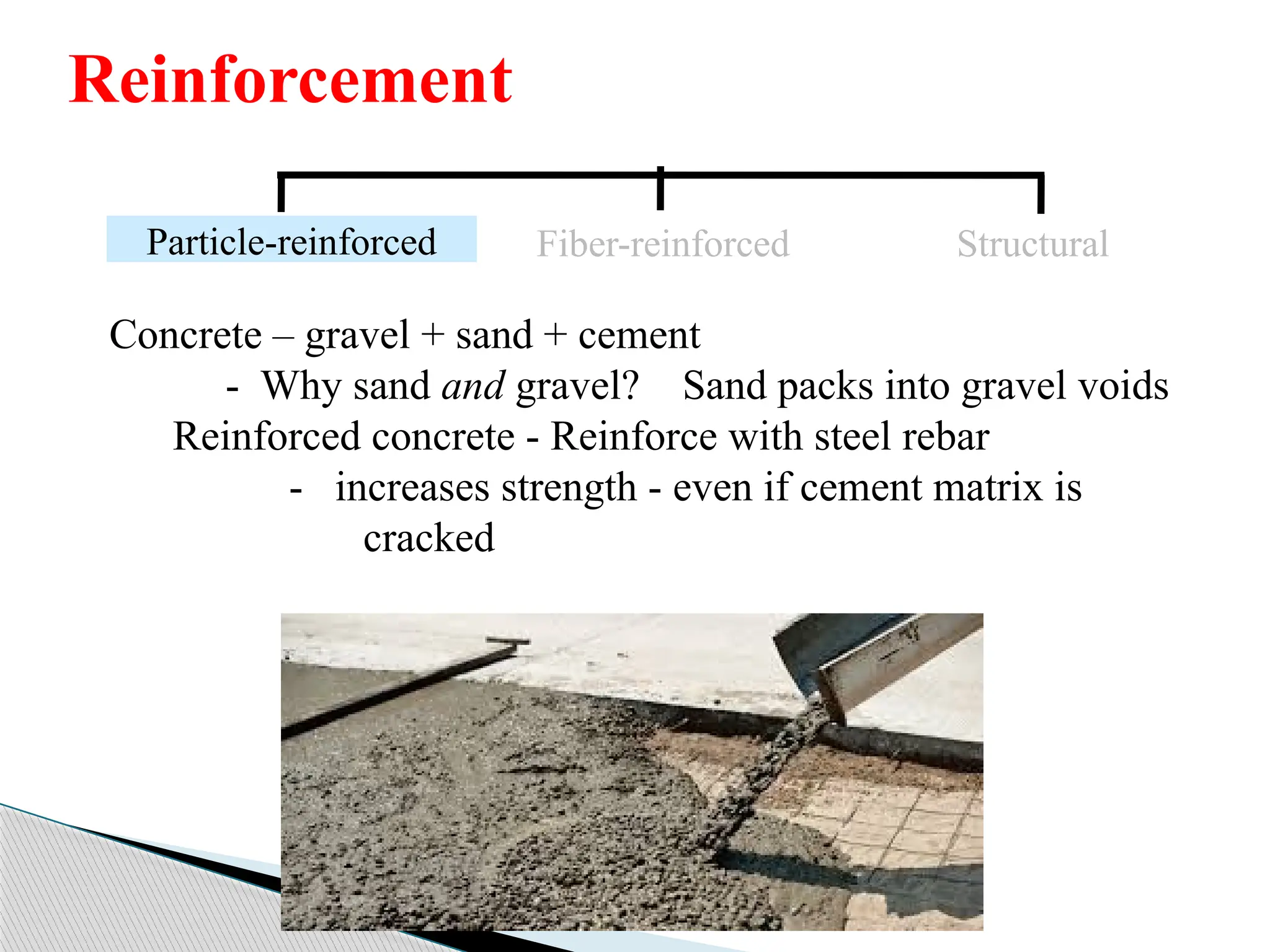 Concrete – gravel + sand + cement
- Why sand and gravel? Sand packs into gravel voids
Reinforced concrete - Reinforce with steel rebar
- increases strength - even if cement matrix is
cracked
Particle-reinforced Fiber-reinforced Structural
Reinforcement
 