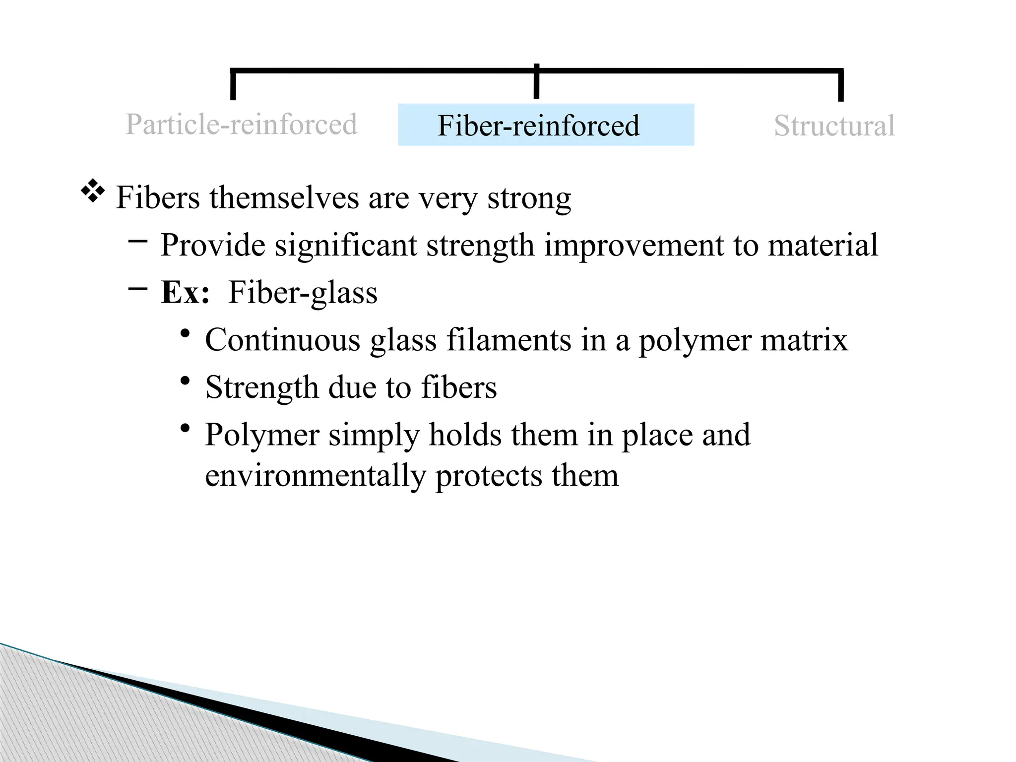  Fibers themselves are very strong
– Provide significant strength improvement to material
– Ex: Fiber-glass
• Continuous glass filaments in a polymer matrix
• Strength due to fibers
• Polymer simply holds them in place and
environmentally protects them
Particle-reinforced Fiber-reinforced Structural
 