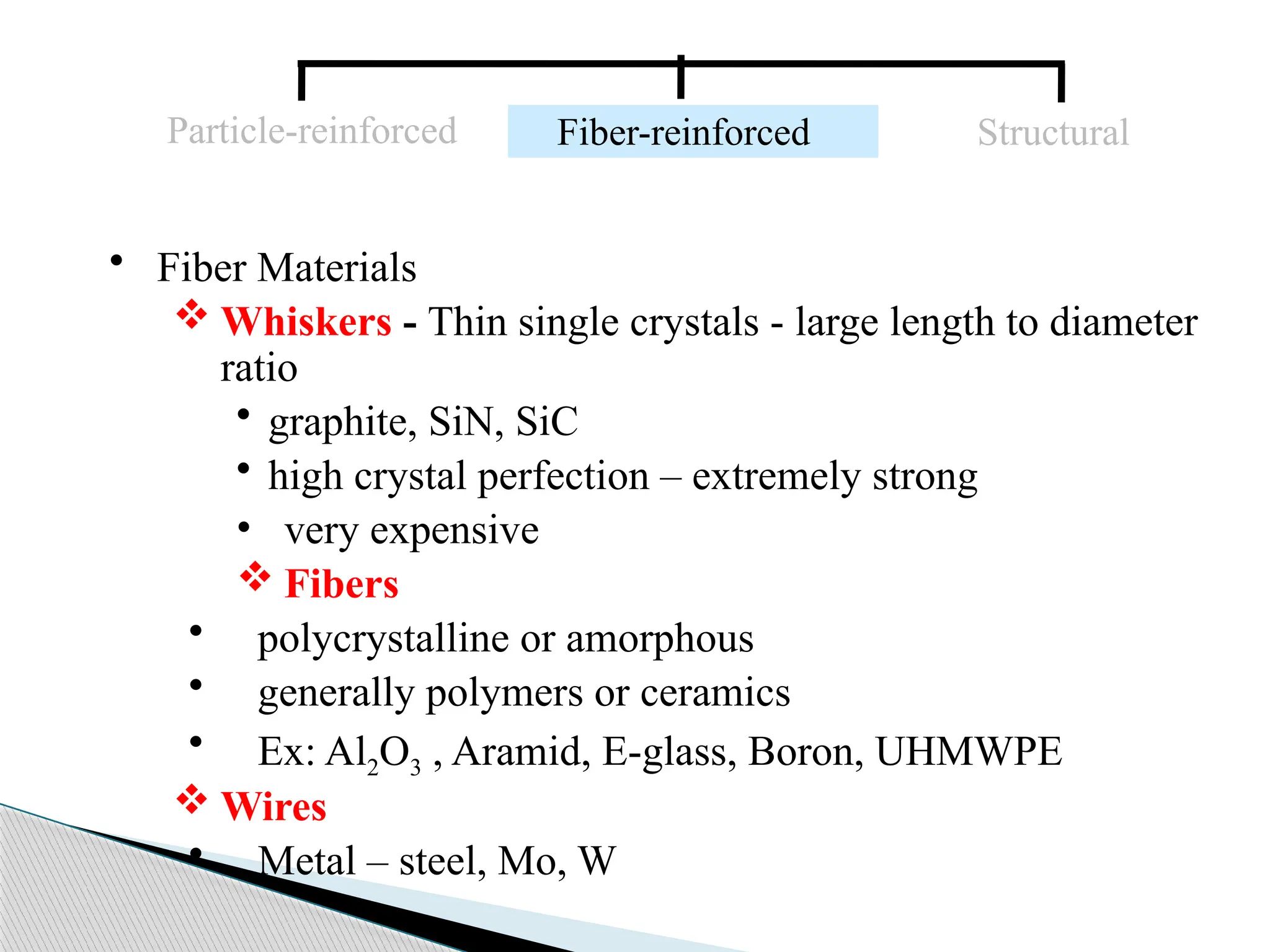 • Fiber Materials
 Whiskers - Thin single crystals - large length to diameter
ratio
• graphite, SiN, SiC
• high crystal perfection – extremely strong
• very expensive
 Fibers
• polycrystalline or amorphous
• generally polymers or ceramics
• Ex: Al2O3 , Aramid, E-glass, Boron, UHMWPE
 Wires
• Metal – steel, Mo, W
Particle-reinforced Fiber-reinforced Structural
 