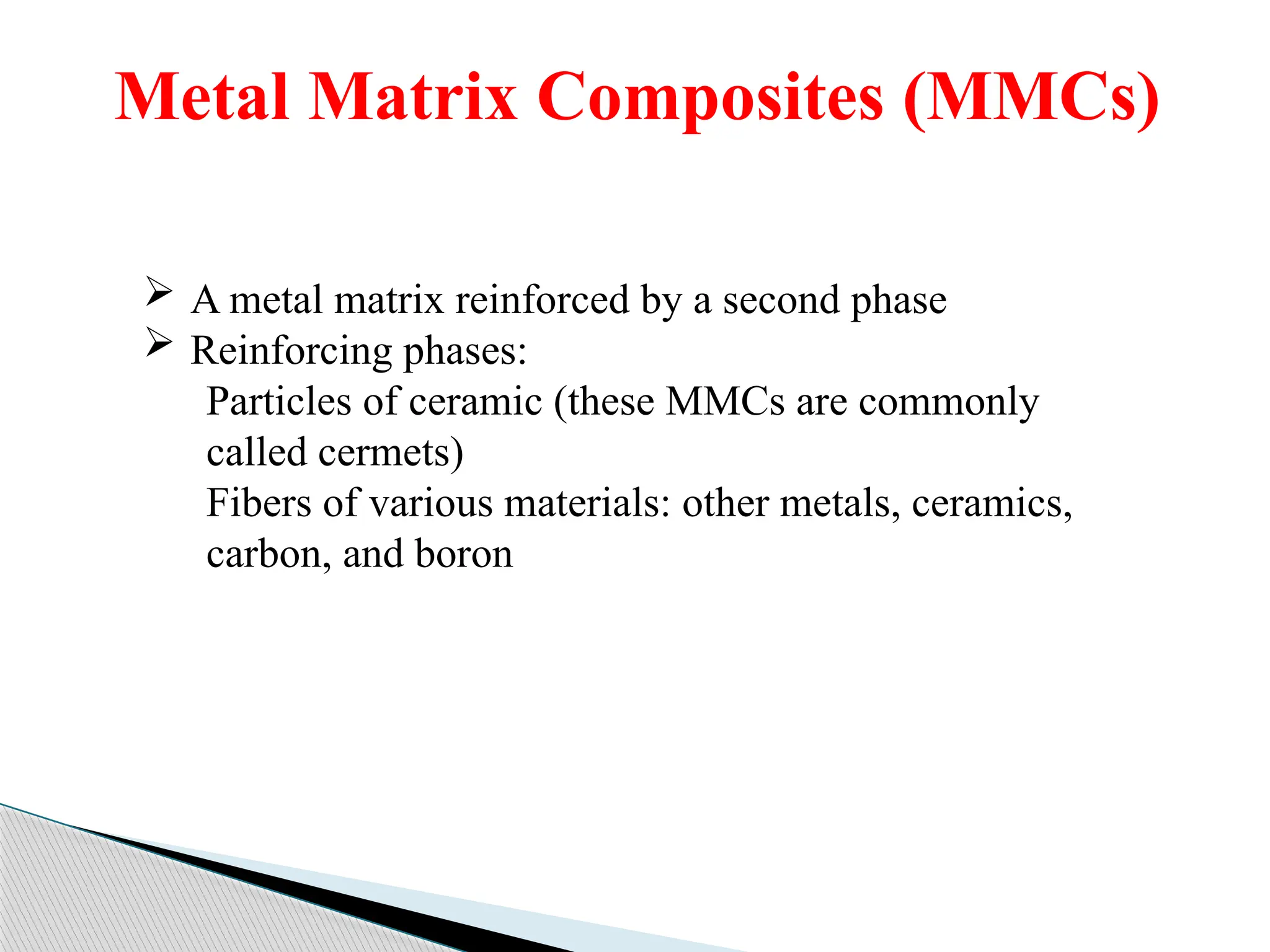 Metal Matrix Composites (MMCs)
 A metal matrix reinforced by a second phase
 Reinforcing phases:
Particles of ceramic (these MMCs are commonly
called cermets)
Fibers of various materials: other metals, ceramics,
carbon, and boron
 