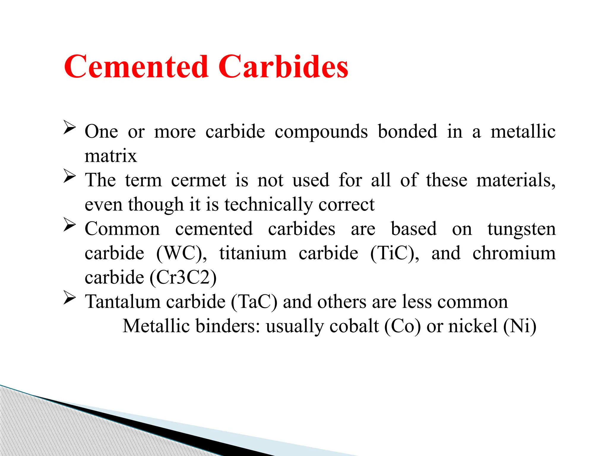 Cemented Carbides
 One or more carbide compounds bonded in a metallic
matrix
 The term cermet is not used for all of these materials,
even though it is technically correct
 Common cemented carbides are based on tungsten
carbide (WC), titanium carbide (TiC), and chromium
carbide (Cr3C2)
 Tantalum carbide (TaC) and others are less common
Metallic binders: usually cobalt (Co) or nickel (Ni)
 