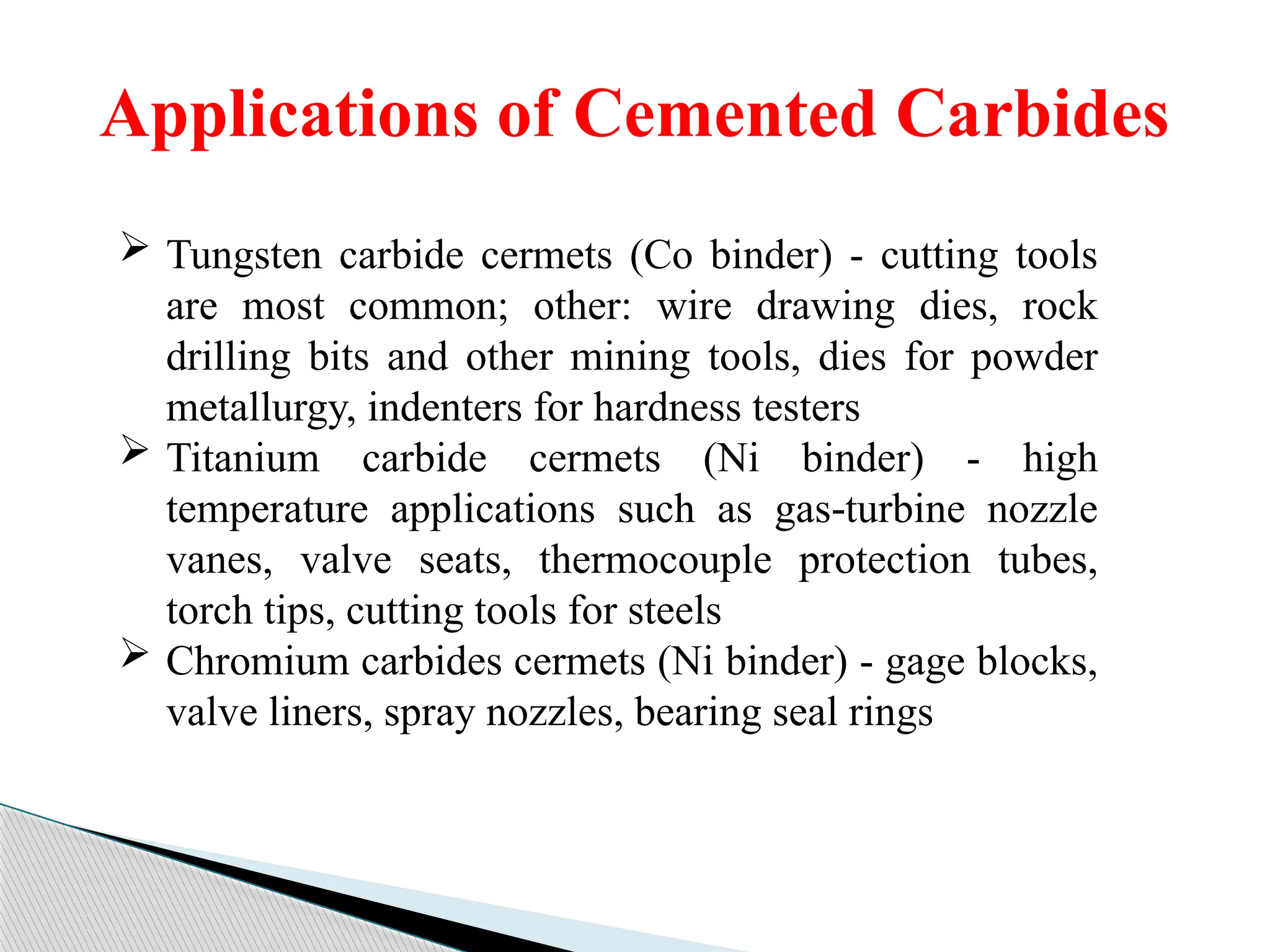 Applications of Cemented Carbides
 Tungsten carbide cermets (Co binder) - cutting tools
are most common; other: wire drawing dies, rock
drilling bits and other mining tools, dies for powder
metallurgy, indenters for hardness testers
 Titanium carbide cermets (Ni binder) - high
temperature applications such as gas turbine nozzle
‑
vanes, valve seats, thermocouple protection tubes,
torch tips, cutting tools for steels
 Chromium carbides cermets (Ni binder) - gage blocks,
valve liners, spray nozzles, bearing seal rings
 