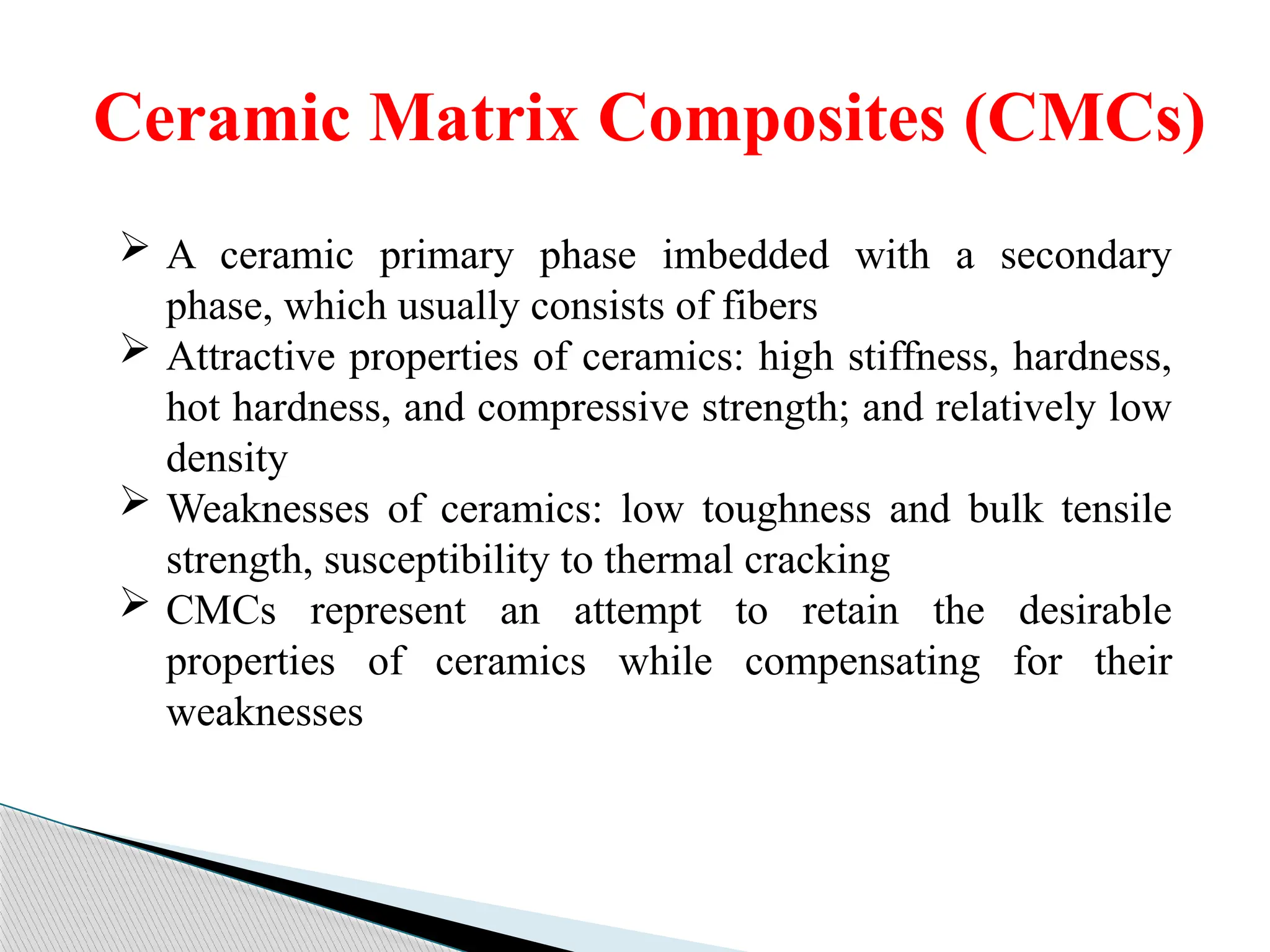 Ceramic Matrix Composites (CMCs)
 A ceramic primary phase imbedded with a secondary
phase, which usually consists of fibers
 Attractive properties of ceramics: high stiffness, hardness,
hot hardness, and compressive strength; and relatively low
density
 Weaknesses of ceramics: low toughness and bulk tensile
strength, susceptibility to thermal cracking
 CMCs represent an attempt to retain the desirable
properties of ceramics while compensating for their
weaknesses
 