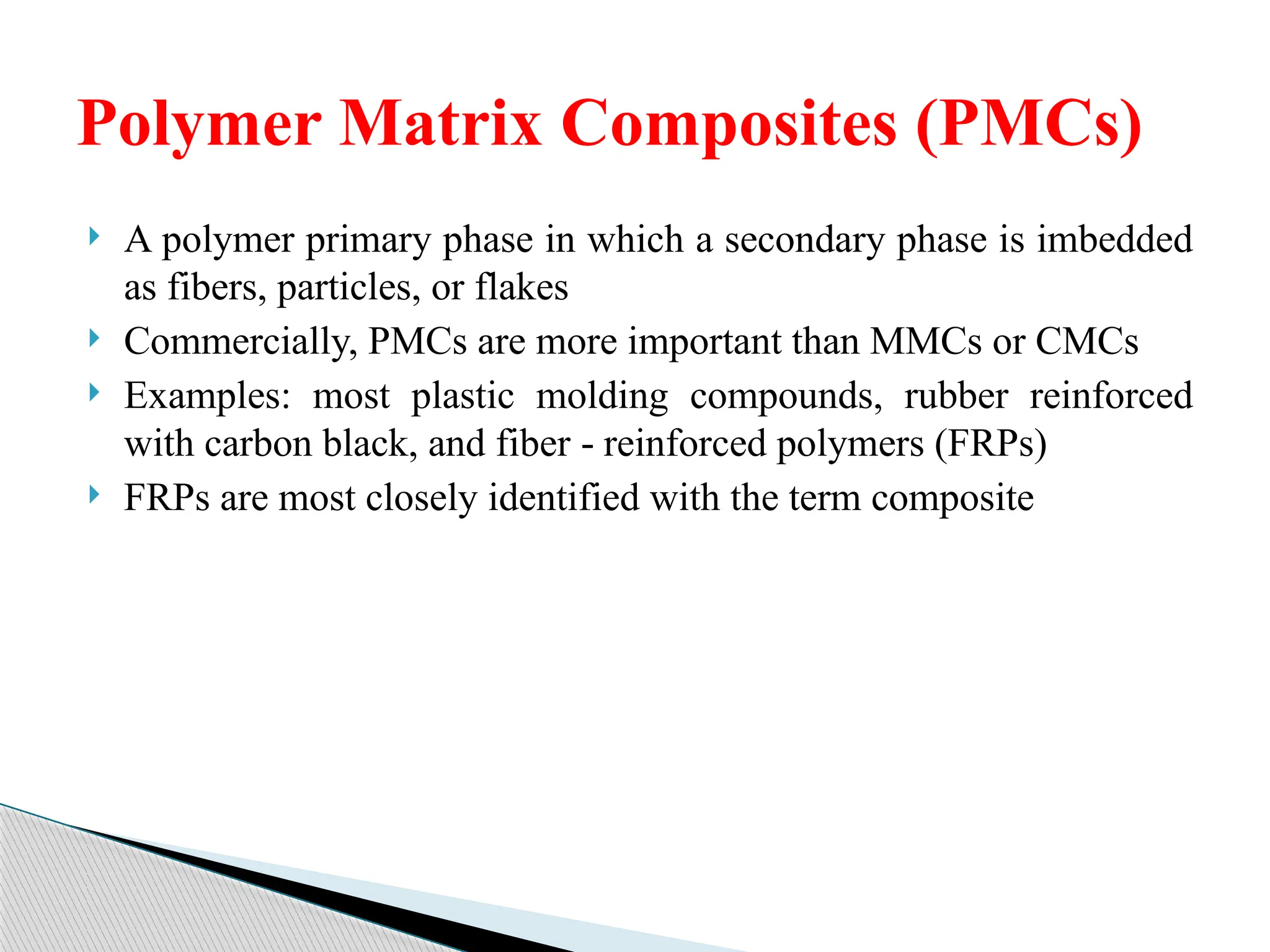  A polymer primary phase in which a secondary phase is imbedded
as fibers, particles, or flakes
 Commercially, PMCs are more important than MMCs or CMCs
 Examples: most plastic molding compounds, rubber reinforced
with carbon black, and fiber reinforced polymers (FRPs)
‑
 FRPs are most closely identified with the term composite
Polymer Matrix Composites (PMCs)
 