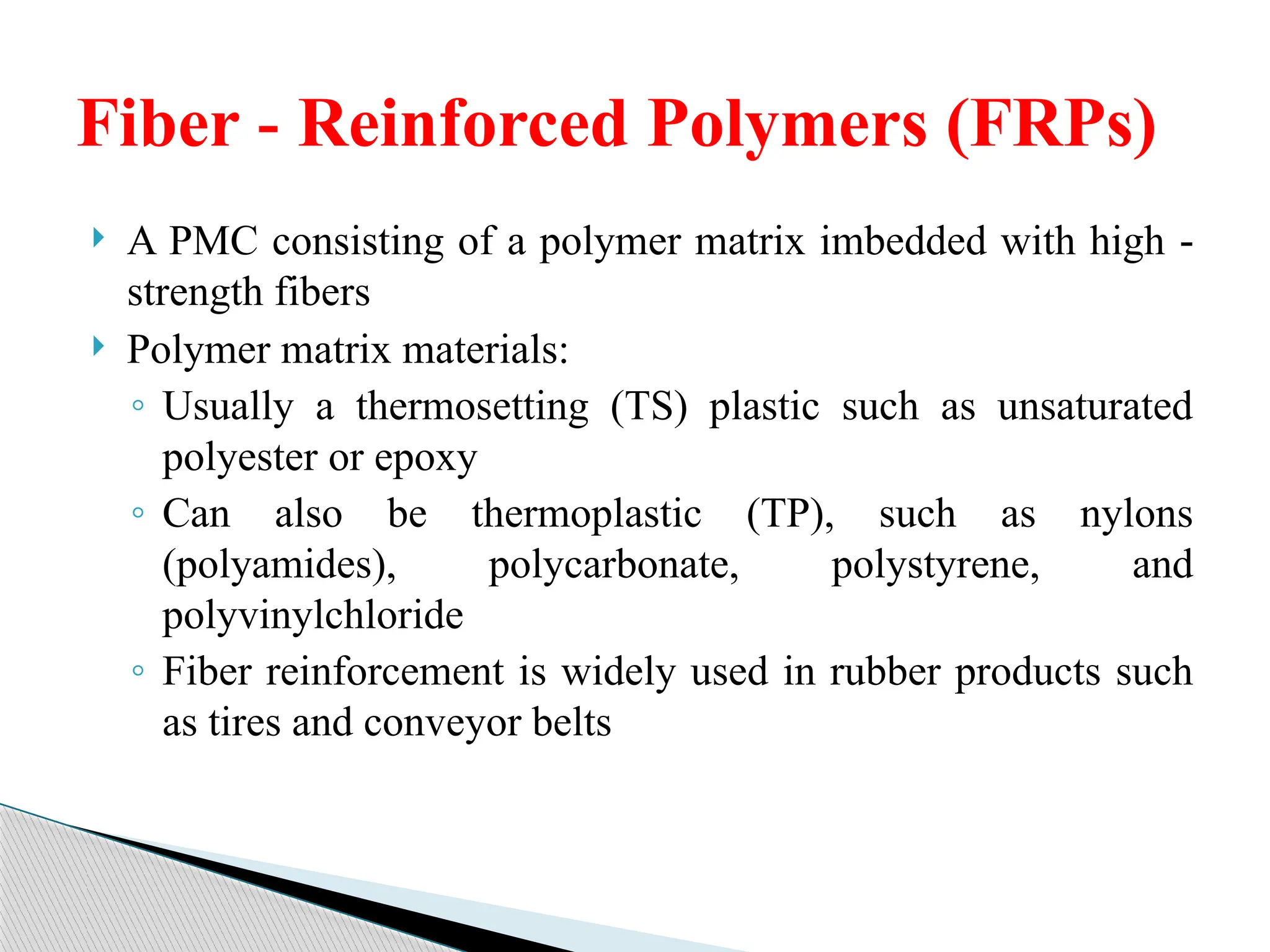  A PMC consisting of a polymer matrix imbedded with high ‑
strength fibers
 Polymer matrix materials:
◦ Usually a thermosetting (TS) plastic such as unsaturated
polyester or epoxy
◦ Can also be thermoplastic (TP), such as nylons
(polyamides), polycarbonate, polystyrene, and
polyvinylchloride
◦ Fiber reinforcement is widely used in rubber products such
as tires and conveyor belts
Fiber Reinforced Polymers (FRPs)
‑
 