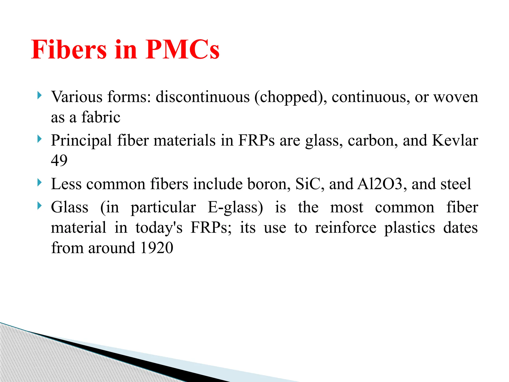  Various forms: discontinuous (chopped), continuous, or woven
as a fabric
 Principal fiber materials in FRPs are glass, carbon, and Kevlar
49
 Less common fibers include boron, SiC, and Al2O3, and steel
 Glass (in particular E glass) is the most common fiber
‑
material in today's FRPs; its use to reinforce plastics dates
from around 1920
Fibers in PMCs
 