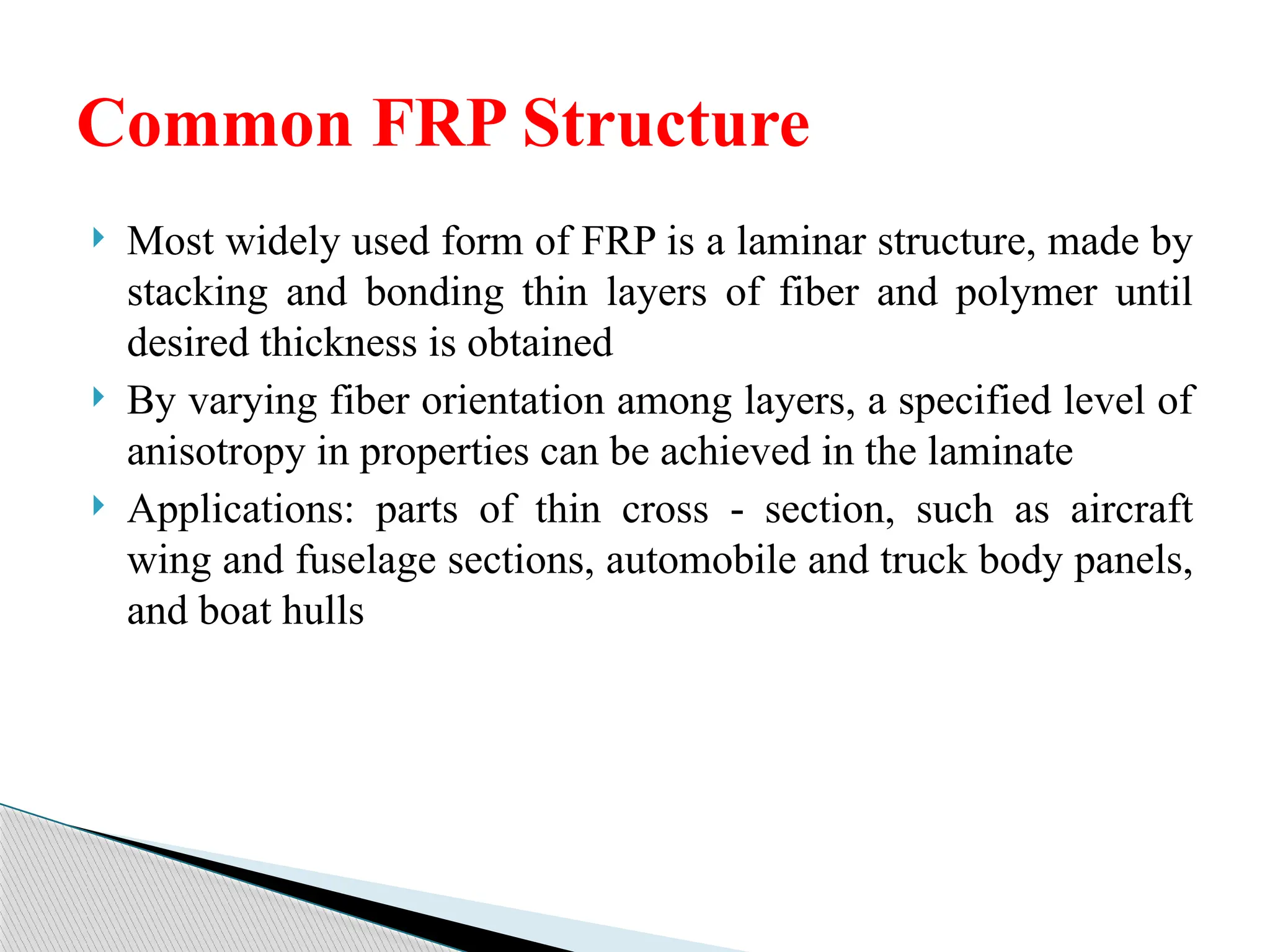  Most widely used form of FRP is a laminar structure, made by
stacking and bonding thin layers of fiber and polymer until
desired thickness is obtained
 By varying fiber orientation among layers, a specified level of
anisotropy in properties can be achieved in the laminate
 Applications: parts of thin cross section, such as aircraft
‑
wing and fuselage sections, automobile and truck body panels,
and boat hulls
Common FRP Structure
 