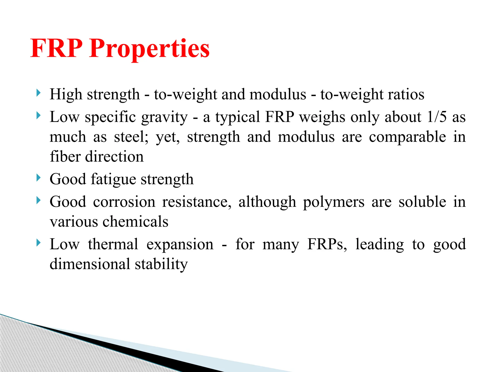  High strength to weight and modulus to weight ratios
‑ ‑ ‑ ‑
 Low specific gravity - a typical FRP weighs only about 1/5 as
much as steel; yet, strength and modulus are comparable in
fiber direction
 Good fatigue strength
 Good corrosion resistance, although polymers are soluble in
various chemicals
 Low thermal expansion - for many FRPs, leading to good
dimensional stability
FRP Properties
 
