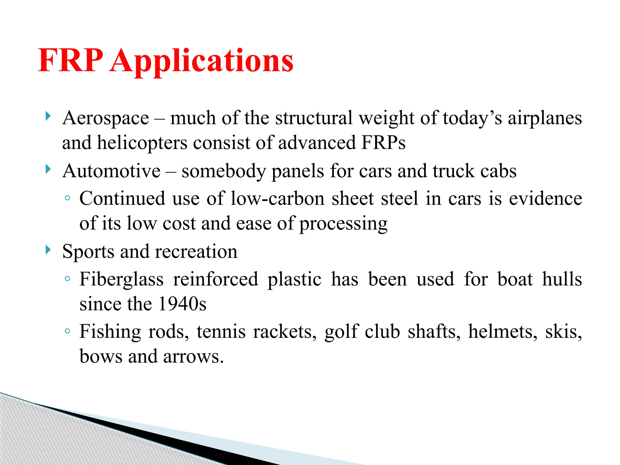  Aerospace – much of the structural weight of today’s airplanes
and helicopters consist of advanced FRPs
 Automotive – somebody panels for cars and truck cabs
◦ Continued use of low-carbon sheet steel in cars is evidence
of its low cost and ease of processing
 Sports and recreation
◦ Fiberglass reinforced plastic has been used for boat hulls
since the 1940s
◦ Fishing rods, tennis rackets, golf club shafts, helmets, skis,
bows and arrows.
FRPApplications
 