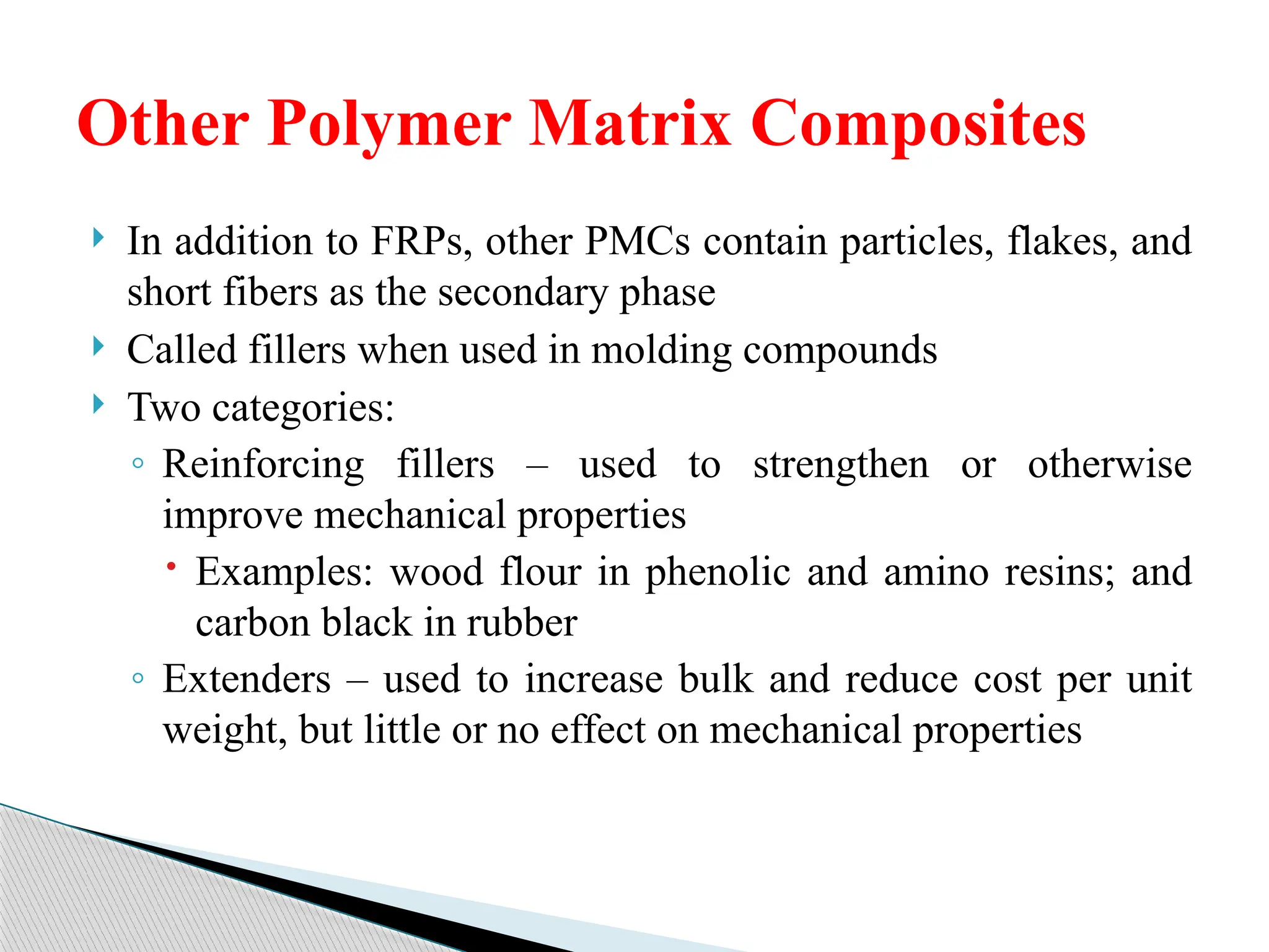  In addition to FRPs, other PMCs contain particles, flakes, and
short fibers as the secondary phase
 Called fillers when used in molding compounds
 Two categories:
◦ Reinforcing fillers – used to strengthen or otherwise
improve mechanical properties
 Examples: wood flour in phenolic and amino resins; and
carbon black in rubber
◦ Extenders – used to increase bulk and reduce cost per unit
weight, but little or no effect on mechanical properties
Other Polymer Matrix Composites
 