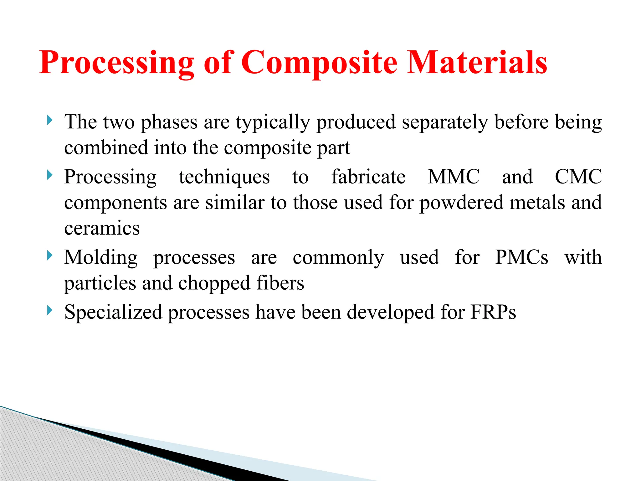  The two phases are typically produced separately before being
combined into the composite part
 Processing techniques to fabricate MMC and CMC
components are similar to those used for powdered metals and
ceramics
 Molding processes are commonly used for PMCs with
particles and chopped fibers
 Specialized processes have been developed for FRPs
Processing of Composite Materials
 