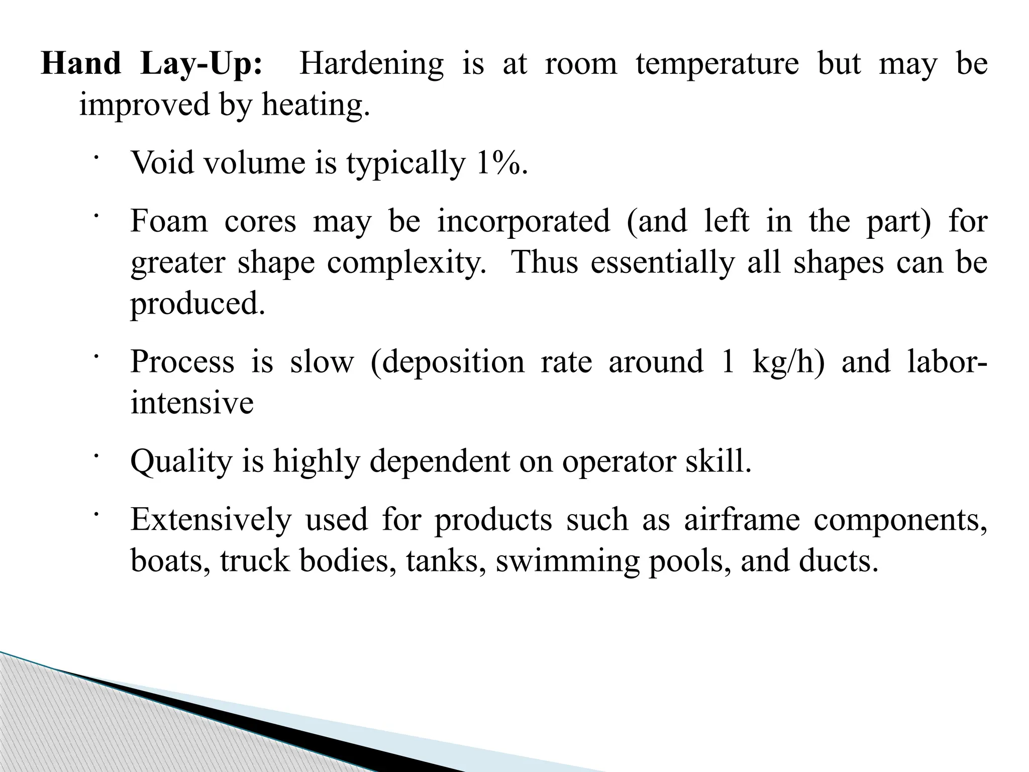 Hand Lay-Up: Hardening is at room temperature but may be
improved by heating.
· Void volume is typically 1%.
· Foam cores may be incorporated (and left in the part) for
greater shape complexity. Thus essentially all shapes can be
produced.
· Process is slow (deposition rate around 1 kg/h) and labor-
intensive
· Quality is highly dependent on operator skill.
· Extensively used for products such as airframe components,
boats, truck bodies, tanks, swimming pools, and ducts.
 