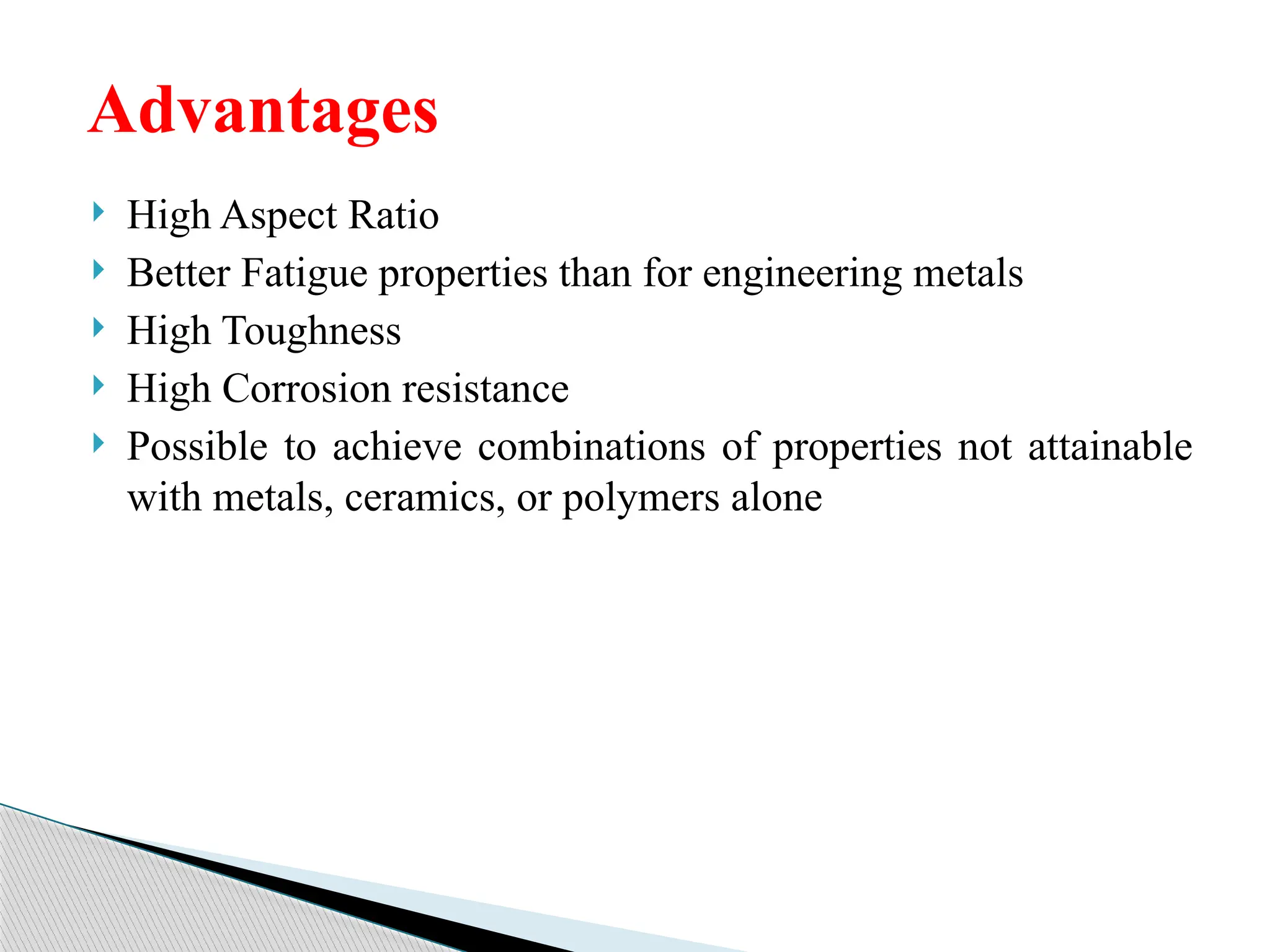  High Aspect Ratio
 Better Fatigue properties than for engineering metals
 High Toughness
 High Corrosion resistance
 Possible to achieve combinations of properties not attainable
with metals, ceramics, or polymers alone
Advantages
 