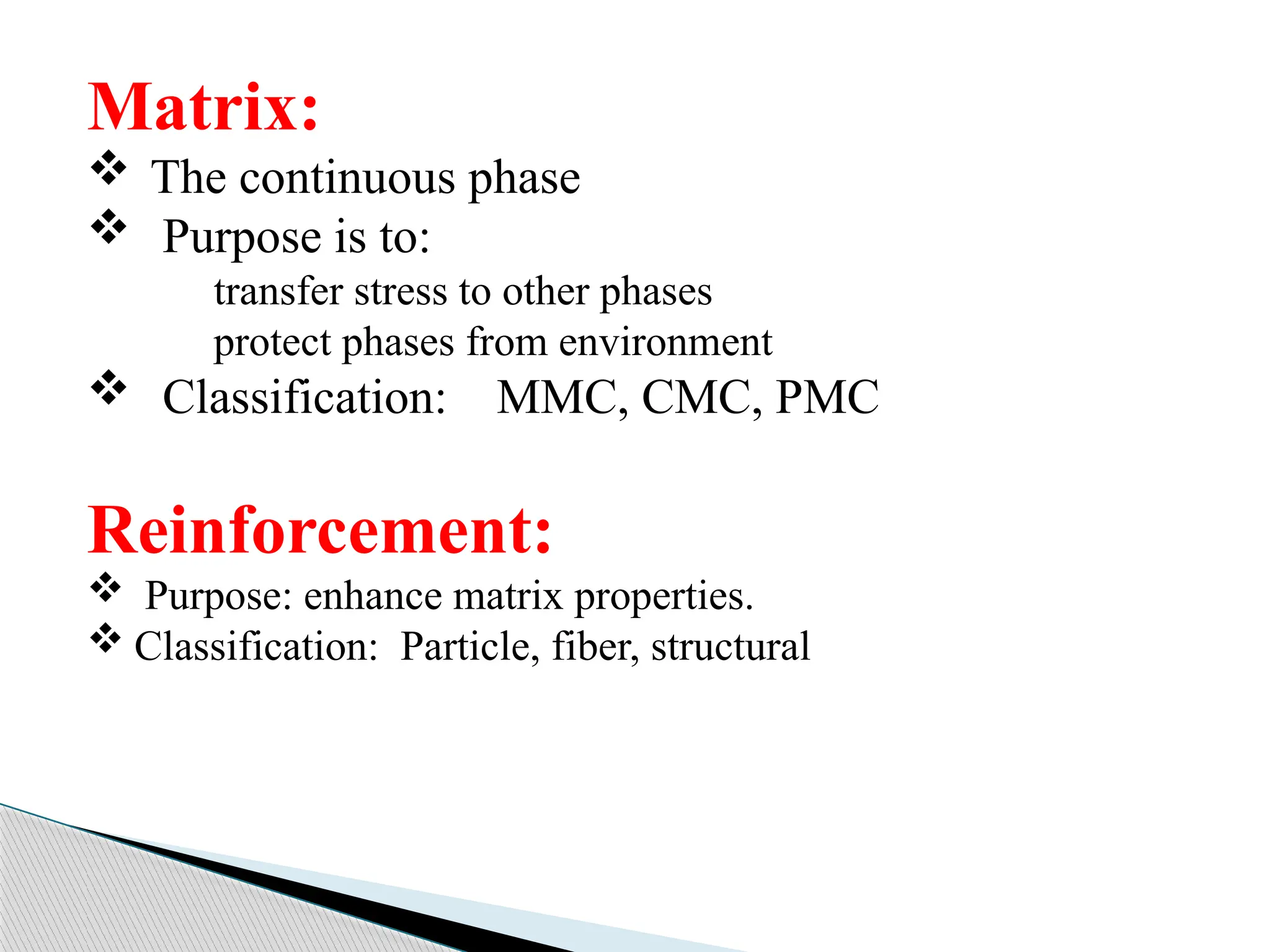 Matrix:
 The continuous phase
 Purpose is to:
transfer stress to other phases
protect phases from environment
 Classification: MMC, CMC, PMC
Reinforcement:
 Purpose: enhance matrix properties.
 Classification: Particle, fiber, structural
 