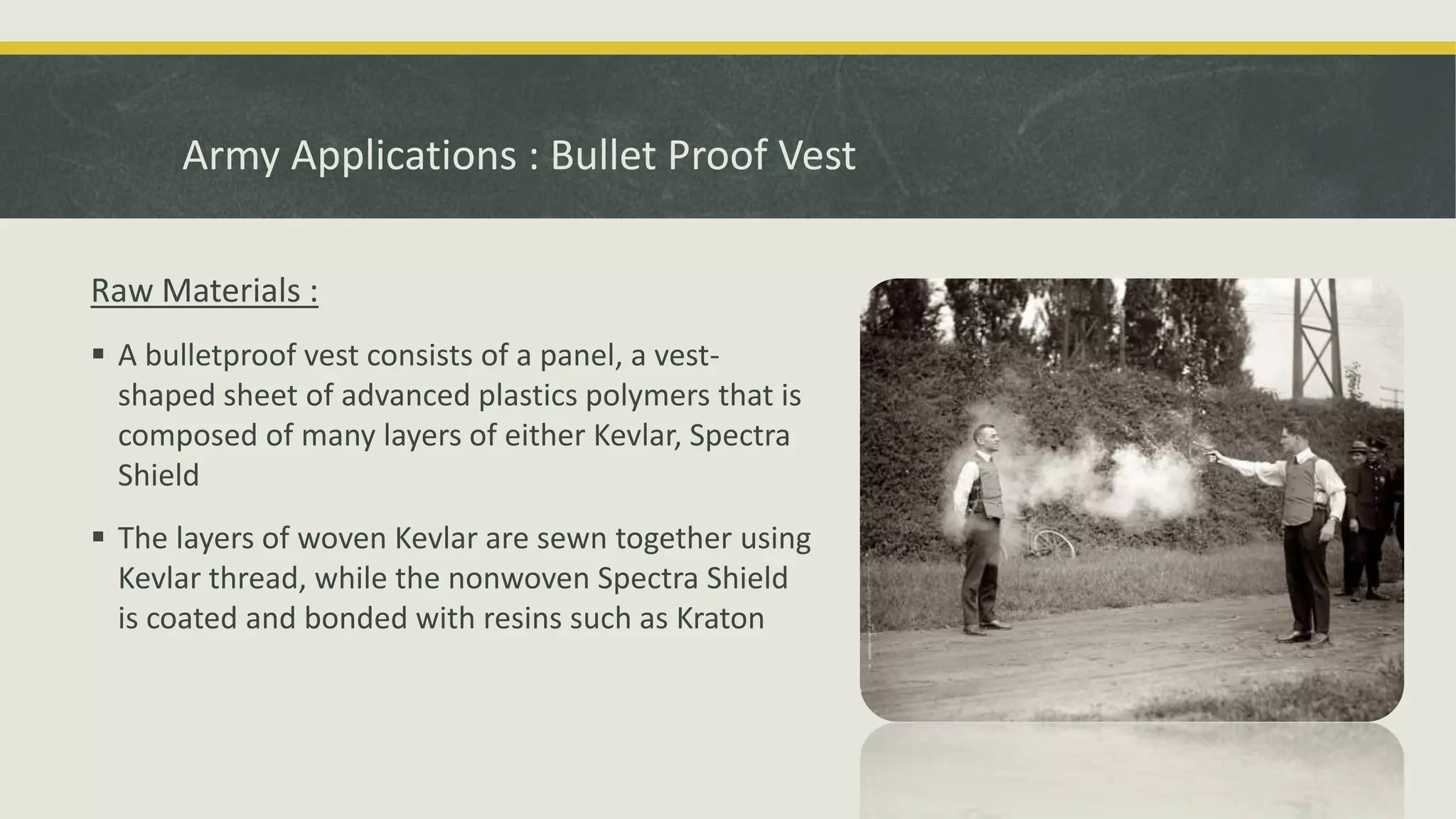 Raw Materials :
 A bulletproof vest consists of a panel, a vest-
shaped sheet of advanced plastics polymers that is
composed of many layers of either Kevlar, Spectra
Shield
 The layers of woven Kevlar are sewn together using
Kevlar thread, while the nonwoven Spectra Shield
is coated and bonded with resins such as Kraton
Army Applications : Bullet Proof Vest
 