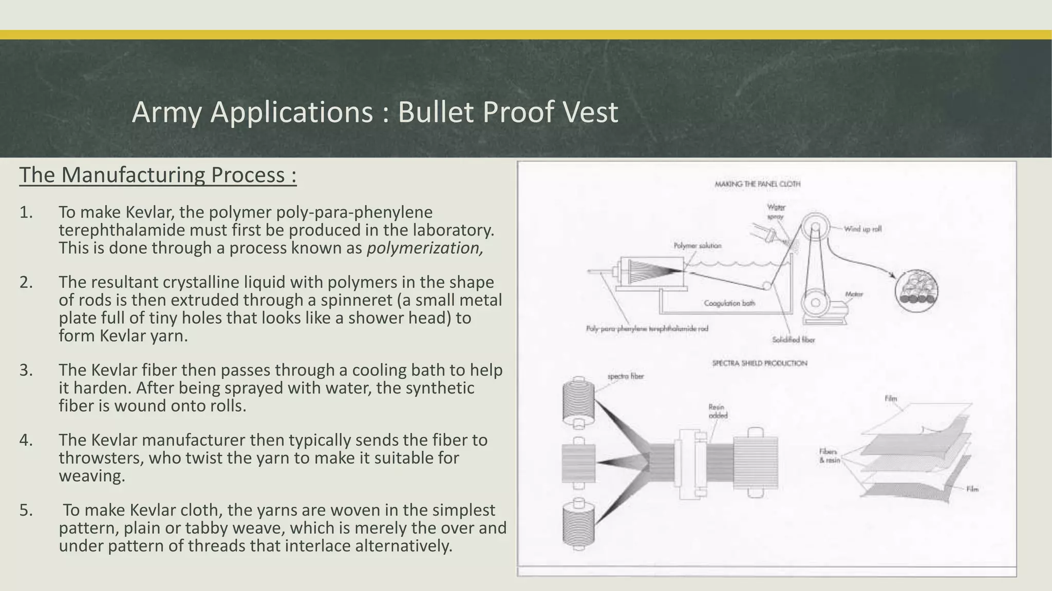 The Manufacturing Process :
1. To make Kevlar, the polymer poly-para-phenylene
terephthalamide must first be produced in the laboratory.
This is done through a process known as polymerization,
2. The resultant crystalline liquid with polymers in the shape
of rods is then extruded through a spinneret (a small metal
plate full of tiny holes that looks like a shower head) to
form Kevlar yarn.
3. The Kevlar fiber then passes through a cooling bath to help
it harden. After being sprayed with water, the synthetic
fiber is wound onto rolls.
4. The Kevlar manufacturer then typically sends the fiber to
throwsters, who twist the yarn to make it suitable for
weaving.
5. To make Kevlar cloth, the yarns are woven in the simplest
pattern, plain or tabby weave, which is merely the over and
under pattern of threads that interlace alternatively.
Army Applications : Bullet Proof Vest
 