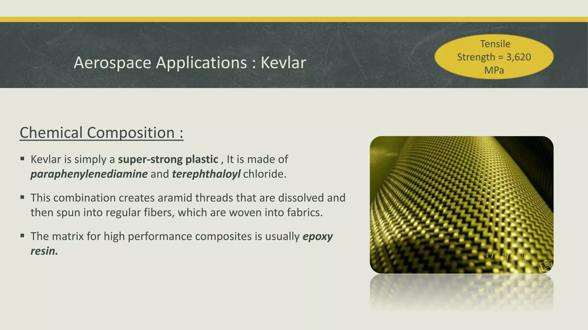 Chemical Composition :
 Kevlar is simply a super-strong plastic , It is made of
paraphenylenediamine and terephthaloyl chloride.
 This combination creates aramid threads that are dissolved and
then spun into regular fibers, which are woven into fabrics.
 The matrix for high performance composites is usually epoxy
resin.
Aerospace Applications : Kevlar
Tensile
Strength = 3,620
MPa
 
