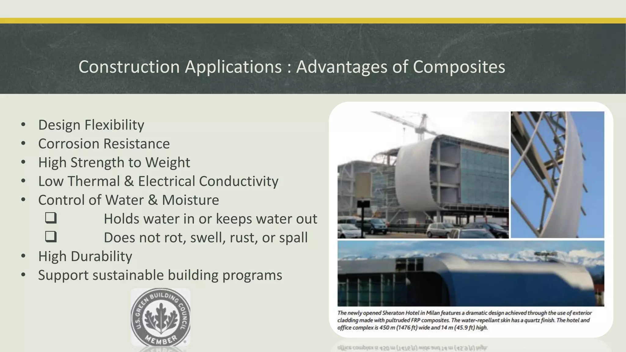 Construction Applications : Advantages of Composites
• Design Flexibility
• Corrosion Resistance
• High Strength to Weight
• Low Thermal & Electrical Conductivity
• Control of Water & Moisture
 Holds water in or keeps water out
 Does not rot, swell, rust, or spall
• High Durability
• Support sustainable building programs
 