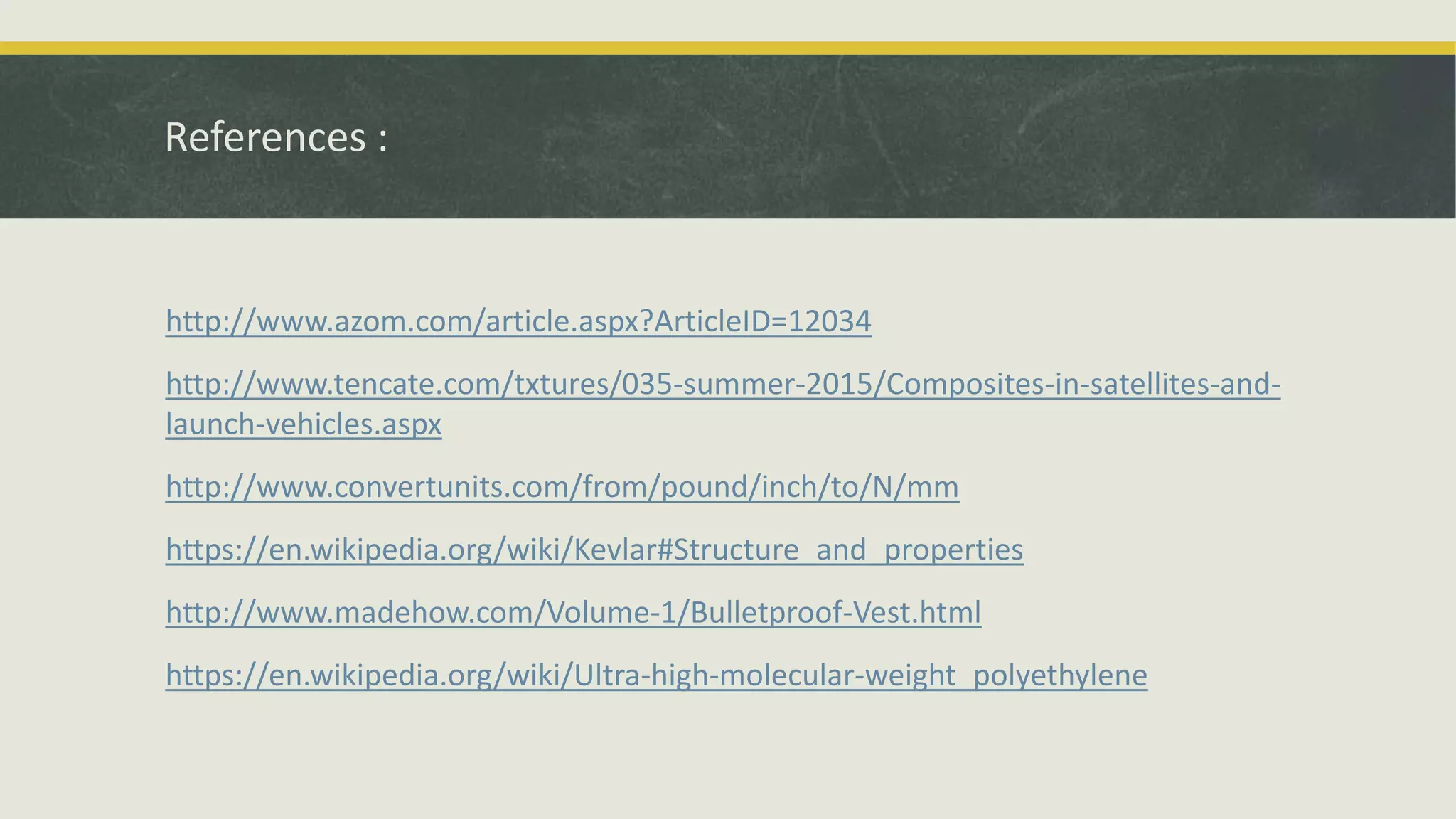 References :
http://www.azom.com/article.aspx?ArticleID=12034
http://www.tencate.com/txtures/035-summer-2015/Composites-in-satellites-and-
launch-vehicles.aspx
http://www.convertunits.com/from/pound/inch/to/N/mm
https://en.wikipedia.org/wiki/Kevlar#Structure_and_properties
http://www.madehow.com/Volume-1/Bulletproof-Vest.html
https://en.wikipedia.org/wiki/Ultra-high-molecular-weight_polyethylene
 