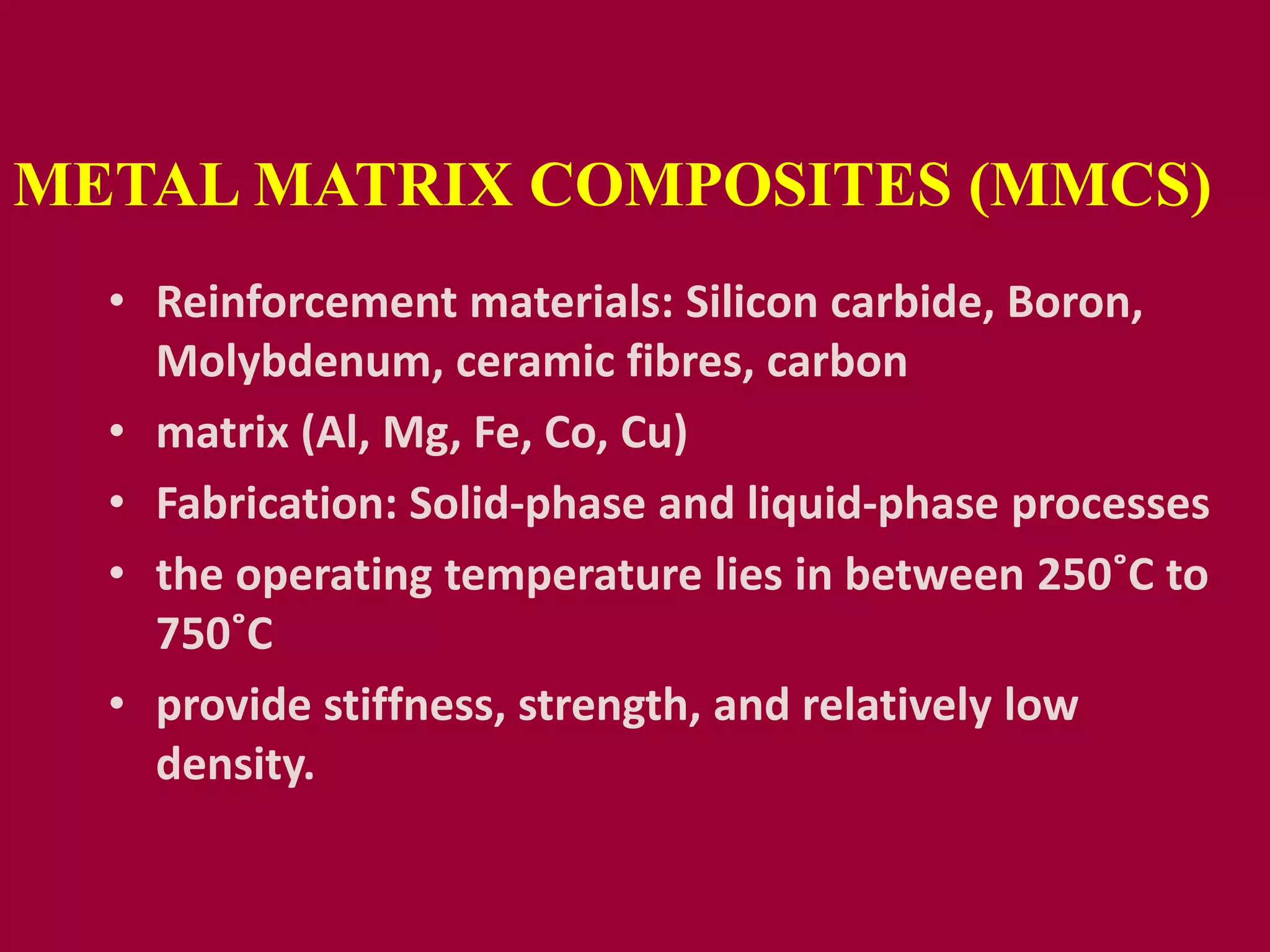METAL MATRIX COMPOSITES (MMCS)
• Reinforcement materials: Silicon carbide, Boron,
Molybdenum, ceramic fibres, carbon
• matrix (Al, Mg, Fe, Co, Cu)
• Fabrication: Solid-phase and liquid-phase processes
• the operating temperature lies in between 250˚C to
750˚C
• provide stiffness, strength, and relatively low
density.
 