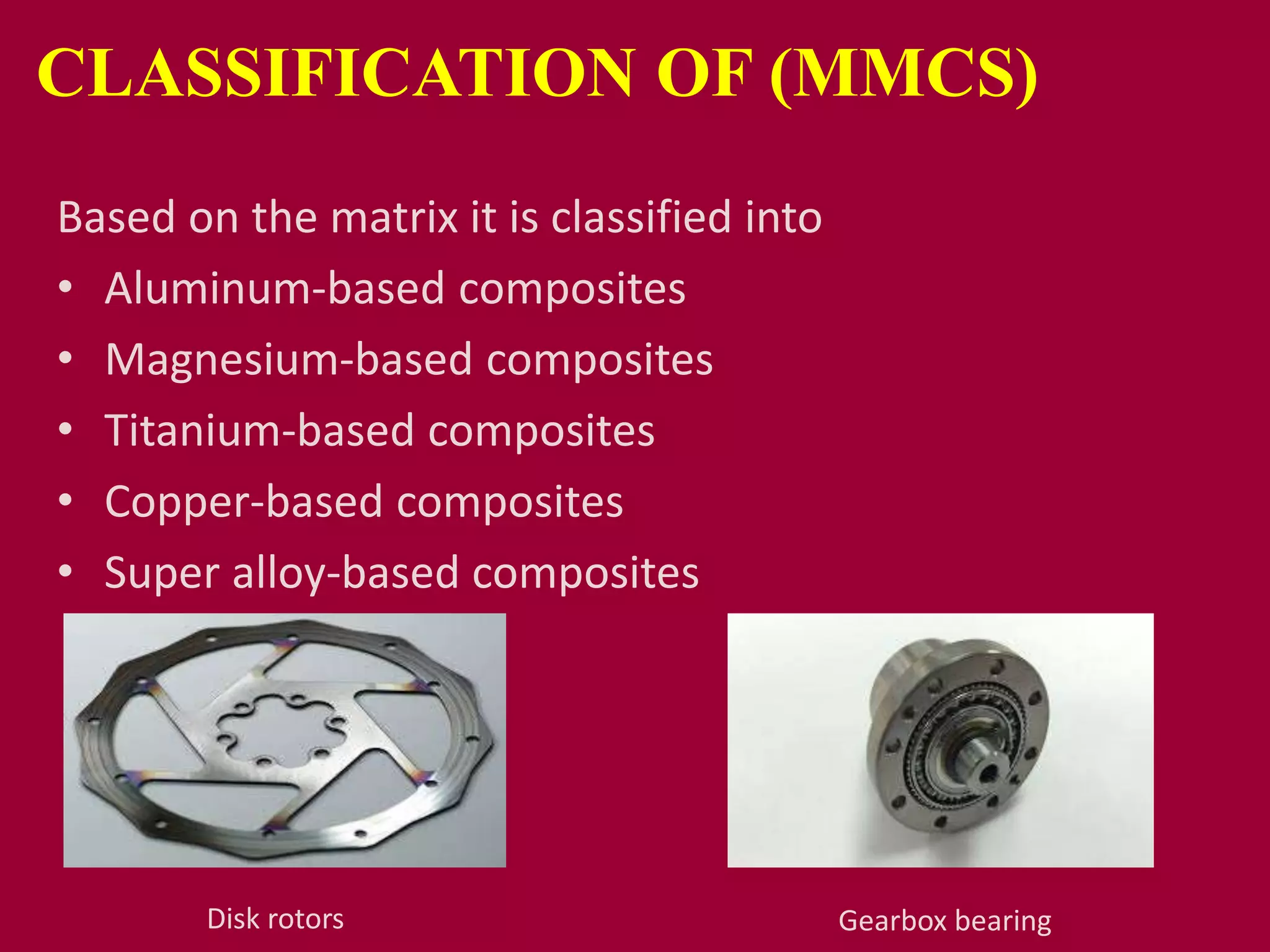 CLASSIFICATION OF (MMCS)
Based on the matrix it is classified into
• Aluminum-based composites
• Magnesium-based composites
• Titanium-based composites
• Copper-based composites
• Super alloy-based composites
Disk rotors Gearbox bearing
 