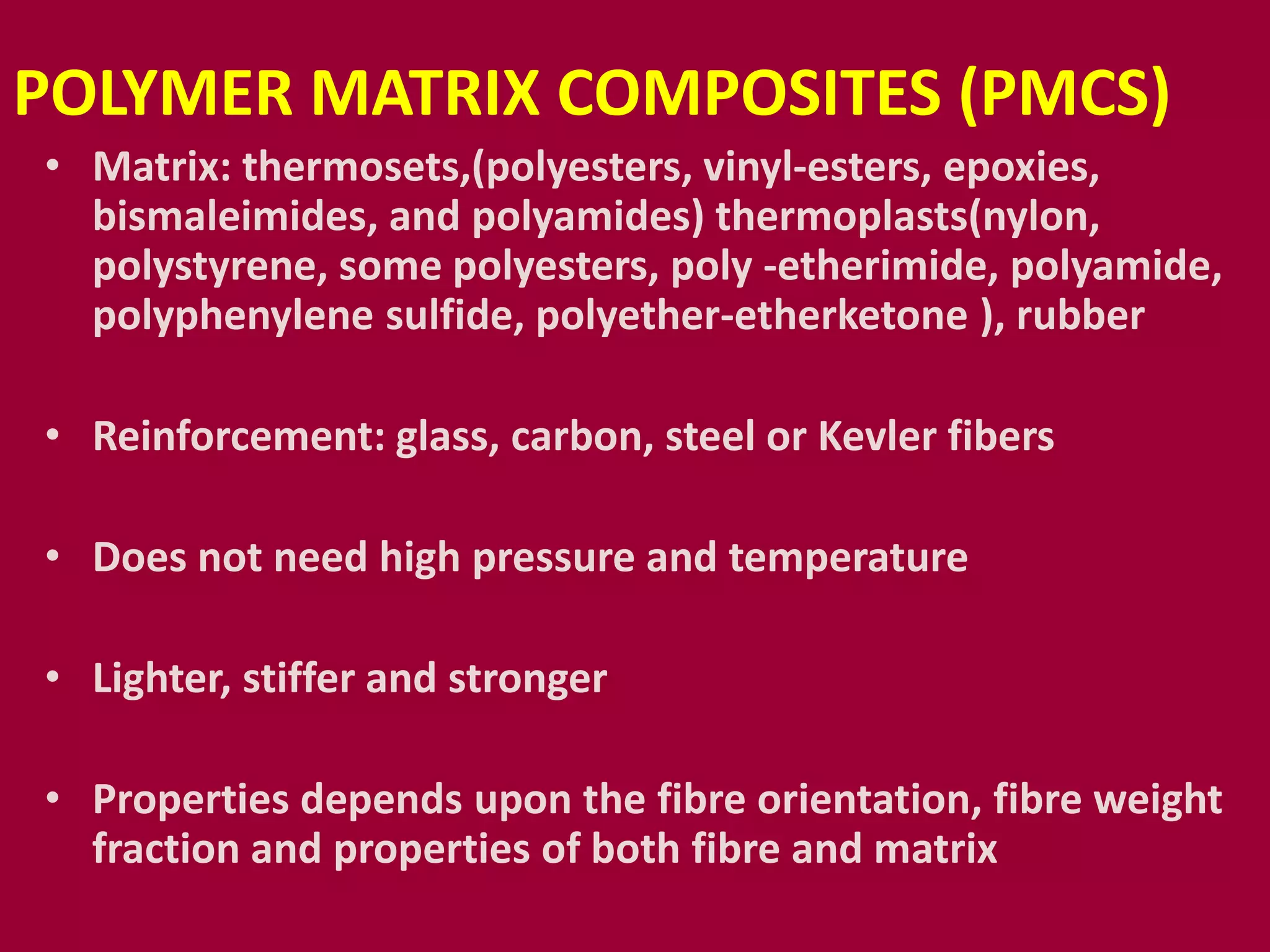 POLYMER MATRIX COMPOSITES (PMCS)
• Matrix: thermosets,(polyesters, vinyl-esters, epoxies,
bismaleimides, and polyamides) thermoplasts(nylon,
polystyrene, some polyesters, poly -etherimide, polyamide,
polyphenylene sulfide, polyether-etherketone ), rubber
• Reinforcement: glass, carbon, steel or Kevler fibers
• Does not need high pressure and temperature
• Lighter, stiffer and stronger
• Properties depends upon the fibre orientation, fibre weight
fraction and properties of both fibre and matrix
 