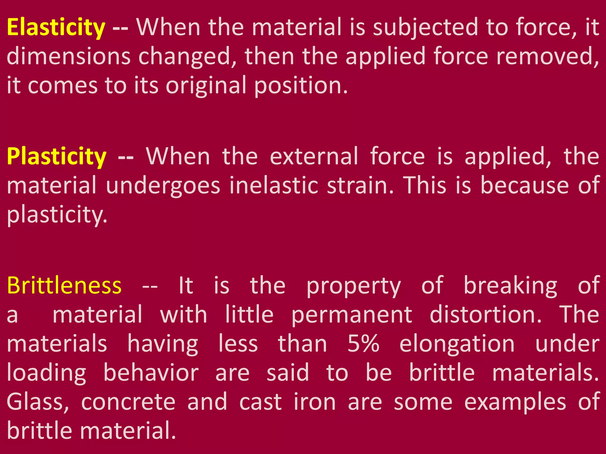 Elasticity -- When the material is subjected to force, it
dimensions changed, then the applied force removed,
it comes to its original position.
Plasticity -- When the external force is applied, the
material undergoes inelastic strain. This is because of
plasticity.
Brittleness -- It is the property of breaking of
a material with little permanent distortion. The
materials having less than 5% elongation under
loading behavior are said to be brittle materials.
Glass, concrete and cast iron are some examples of
brittle material.
 