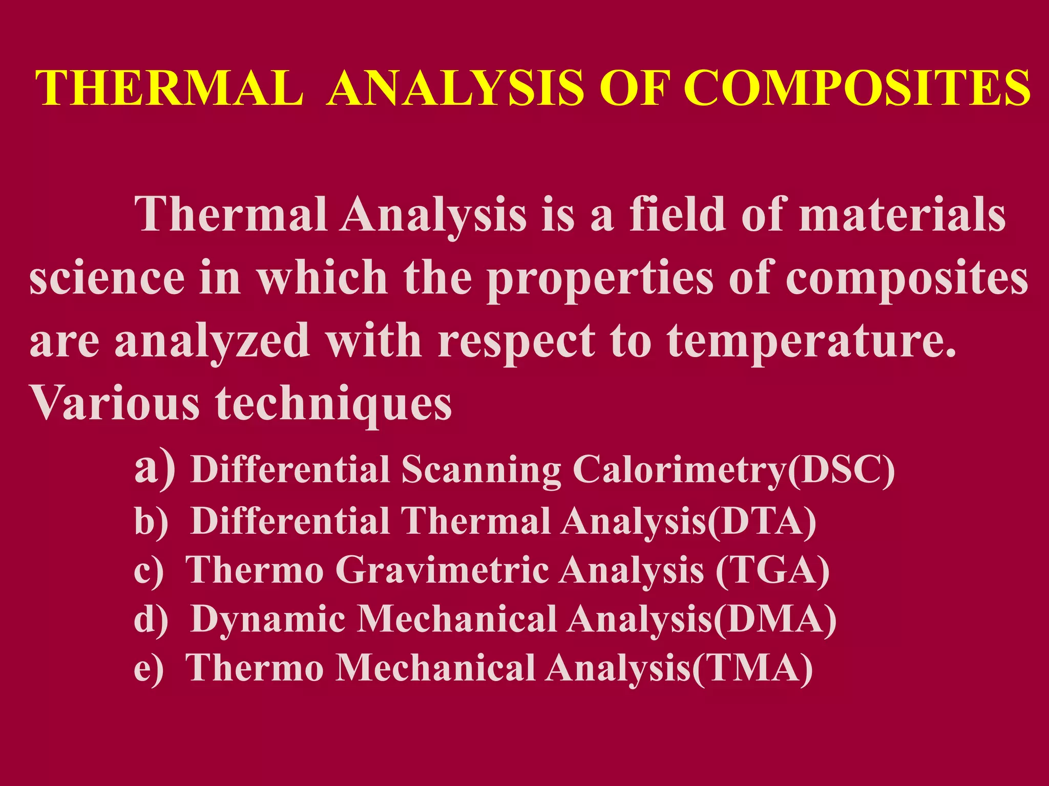 Thermal Analysis is a field of materials
science in which the properties of composites
are analyzed with respect to temperature.
Various techniques
a) Differential Scanning Calorimetry(DSC)
b) Differential Thermal Analysis(DTA)
c) Thermo Gravimetric Analysis (TGA)
d) Dynamic Mechanical Analysis(DMA)
e) Thermo Mechanical Analysis(TMA)
THERMAL ANALYSIS OF COMPOSITES
 