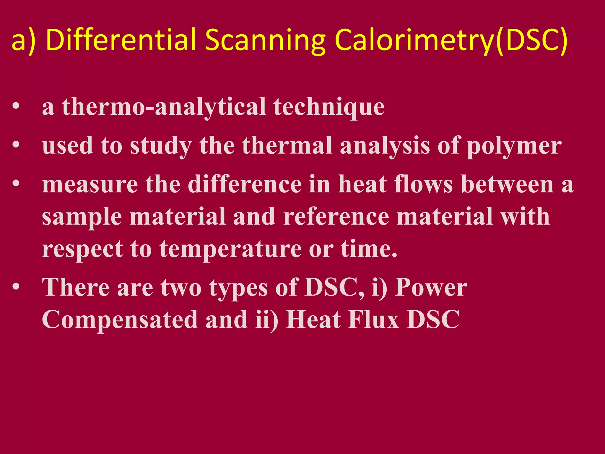a) Differential Scanning Calorimetry(DSC)
• a thermo-analytical technique
• used to study the thermal analysis of polymer
• measure the difference in heat flows between a
sample material and reference material with
respect to temperature or time.
• There are two types of DSC, i) Power
Compensated and ii) Heat Flux DSC
 