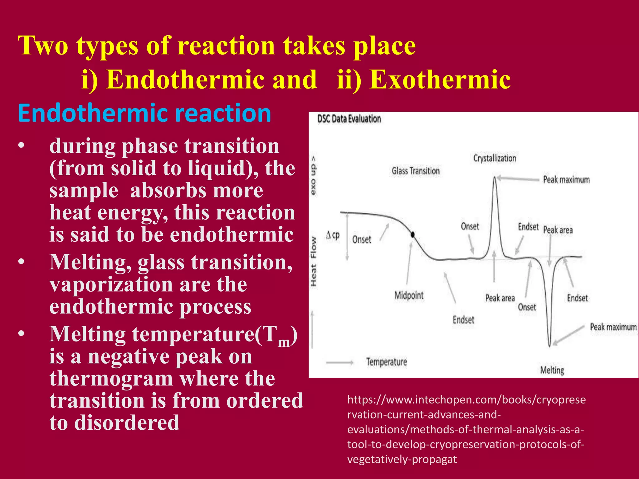 Two types of reaction takes place
i) Endothermic and ii) Exothermic
Endothermic reaction
• during phase transition
(from solid to liquid), the
sample absorbs more
heat energy, this reaction
is said to be endothermic
• Melting, glass transition,
vaporization are the
endothermic process
• Melting temperature(Tm)
is a negative peak on
thermogram where the
transition is from ordered
to disordered
https://www.intechopen.com/books/cryoprese
rvation-current-advances-and-
evaluations/methods-of-thermal-analysis-as-a-
tool-to-develop-cryopreservation-protocols-of-
vegetatively-propagat
 
