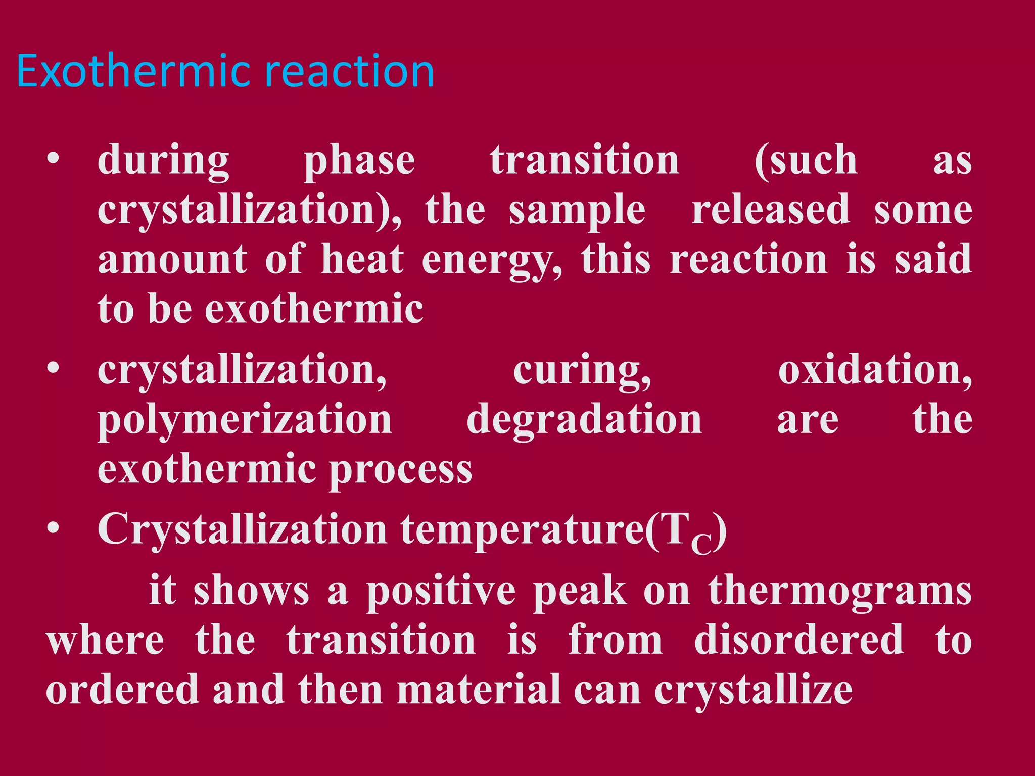 Exothermic reaction
• during phase transition (such as
crystallization), the sample released some
amount of heat energy, this reaction is said
to be exothermic
• crystallization, curing, oxidation,
polymerization degradation are the
exothermic process
• Crystallization temperature(TC)
it shows a positive peak on thermograms
where the transition is from disordered to
ordered and then material can crystallize
 