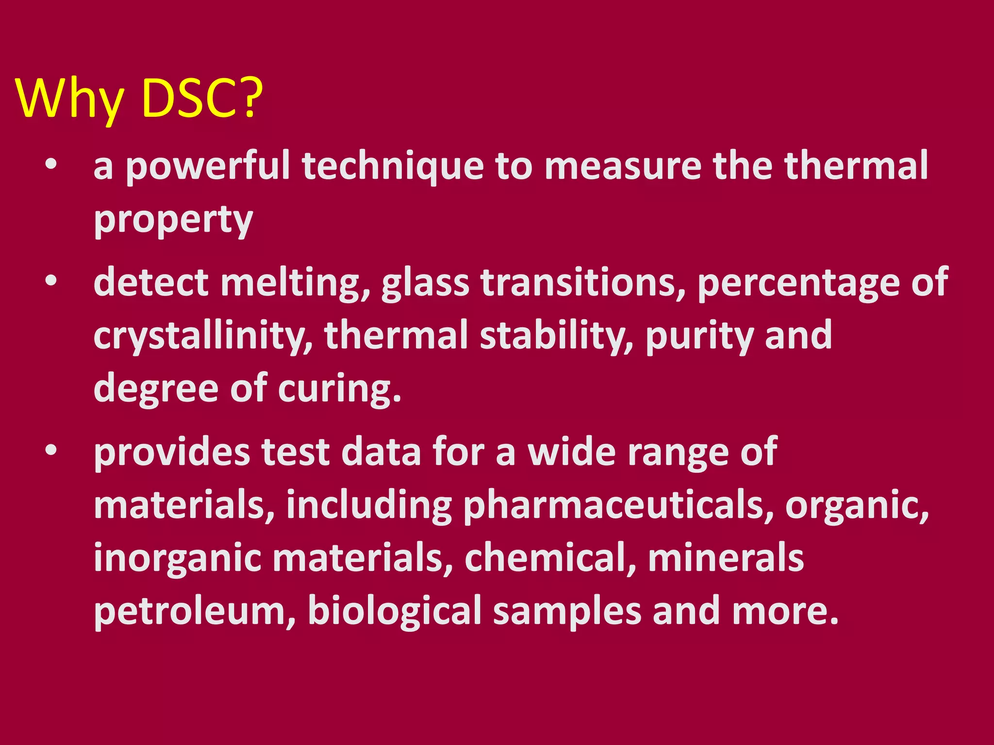 Why DSC?
• a powerful technique to measure the thermal
property
• detect melting, glass transitions, percentage of
crystallinity, thermal stability, purity and
degree of curing.
• provides test data for a wide range of
materials, including pharmaceuticals, organic,
inorganic materials, chemical, minerals
petroleum, biological samples and more.
 